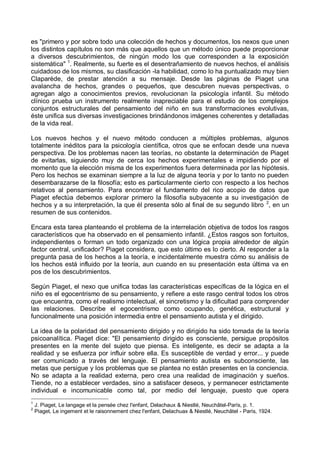 es "primero y por sobre todo una colección de hechos y documentos, los nexos que unen
los distintos capítulos no son más que aquellos que un método único puede proporcionar
a diversos descubrimientos, de ningún modo los que corresponden a la exposición
sistemática" 1
. Realmente, su fuerte es el desentrañamiento de nuevos hechos, el análisis
cuidadoso de los mismos, su clasificación -la habilidad, como lo ha puntualizado muy bien
Claparède, de prestar atención a su mensaje. Desde las páginas de Piaget una
avalancha de hechos, grandes o pequeños, que descubren nuevas perspectivas, o
agregan algo a conocimientos previos, revolucionan la psicología infantil. Su método
clínico prueba un instrumento realmente inapreciable para el estudio de los complejos
conjuntos estructurales del pensamiento del niño en sus transformaciones evolutivas,
éste unifica sus diversas investigaciones brindándonos imágenes coherentes y detalladas
de la vida real.
Los nuevos hechos y el nuevo método conducen a múltiples problemas, algunos
totalmente inéditos para la psicología científica, otros que se enfocan desde una nueva
perspectiva. De los problemas nacen las teorías, no obstante la determinación de Piaget
de evitarlas, siguiendo muy de cerca los hechos experimentales e impidiendo por el
momento que la elección misma de los experimentos fuera determinada por las hipótesis.
Pero los hechos se examinan siempre a la luz de alguna teoría y por lo tanto no pueden
desembarazarse de la filosofía; esto es particularmente cierto con respecto a los hechos
relativos al pensamiento. Para encontrar el fundamento del rico acopio de datos que
Piaget efectúa debemos explorar primero la filosofía subyacente a su investigación de
hechos y a su interpretación, la que él presenta sólo al final de su segundo libro 2
, en un
resumen de sus contenidos.
Encara esta tarea planteando el problema de la interrelación objetiva de todos los rasgos
característicos que ha observado en el pensamiento infantil. ¿Estos rasgos son fortuitos,
independientes o forman un todo organizado con una lógica propia alrededor de algún
factor central, unificador? Piaget considera, que esto último es lo cierto. Al responder a la
pregunta pasa de los hechos a la teoría, e incidentalmente muestra cómo su análisis de
los hechos está influido por la teoría, aun cuando en su presentación esta última va en
pos de los descubrimientos.
Según Piaget, el nexo que unifica todas las características específicas de la lógica en el
niño es el egocentrismo de su pensamiento, y refiere a este rasgo central todos los otros
que encuentra, como el realismo intelectual, el sincretismo y la dificultad para comprender
las relaciones. Describe el egocentrismo como ocupando, genética, estructural y
funcionalmente una posición intermedia entre el pensamiento autista y el dirigido.
La idea de la polaridad del pensamiento dirigido y no dirigido ha sido tomada de la teoría
psicoanalítica. Piaget dice: "El pensamiento dirigido es consciente, persigue propósitos
presentes en la mente del sujeto que piensa. Es inteligente, es decir se adapta a la
realidad y se esfuerza por influir sobre ella. Es susceptible de verdad y error... y puede
ser comunicado a través del lenguaje. El pensamiento autista es subconsciente, las
metas que persigue y los problemas que se plantea no están presentes en la conciencia.
No se adapta a la realidad externa, pero crea una realidad de imaginación y sueños.
Tiende, no a establecer verdades, sino a satisfacer deseos, y permanecer estrictamente
individual e incomunicable como tal, por medio del lenguaje, puesto que opera
1
J. Piaget, Le langage et la pensée chez l'enfant, Delachaux & Niestlé, Neuchâtel-París, p. 1.
2
Piaget, Le ingement et le raisonnement chez l'enfant, Delachuax & Niestlé, Neuchâtel - París, 1924.
 