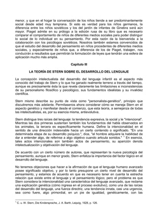 menor, y que en el hogar la conversación de los niños tiende a ser predominantemente
social desde edad muy temprana. Si esto es verdad para los niños germanos, la
diferencia entre los niños soviéticos y los del jardín de infantes de Ginebra será aún
mayor. Piaget admite en su prólogo a la edición rusa de su libro que es necesario
comparar el comportamiento de niños de diferentes medios sociales para poder distinguir
lo social de lo individual en su pensamiento. Por esta razón da la bienvenida a la
colaboración con los psicólogos soviéticos. Nosotros también estamos convencidos de
que el estudio del desarrollo del pensamiento en niños procedentes de diferentes medios
sociales, y especialmente de niños que, a diferencia de los de Piaget, trabajen, nos
conducirán a resultados que permitirán la formulación de leyes que tendrán una esfera de
aplicación mucho más amplia.
Capítulo III
LA TEORÍA DE STERN SOBRE EL DESARROLLO DEL LENGUAJE
La concepción intelectualista del desarrollo del lenguaje infantil es el aspecto más
conocido del trabajo de Stern y lo que ha ganado realmente terreno a través del tiempo,
aunque es precisamente ésta la que revela claramente las limitaciones e inconsistencias
de su personalismo filosófico y psicológico, sus fundamentos idealistas y su invalidez
científica.
Stern mismo describe su punto de vista como "personalista-genético", principio que
discutiremos más adelante. Permítasenos ahora considerar cómo se maneja Stern en el
aspecto genético y manifestar desde el comienzo, que esta teoría, a semejanza de todas
las intelectualistas, es, por su esencia misma, antievolutiva.
Stern distingue tres raíces del lenguaje: la tendencia expresiva, la social y le "intencional".
Mientras las dos primeras sustentan también los fundamentos del habla observados en
los animales, la tercera es específicamente humana. Define la intencionalidad en el
sentido de una dirección indesviable hacia un cierto contenido o significado. "En una
determinada etapa de su desarrollo psíquico.", dice, "el hombre adquiere la habilidad de
dar a entender algo, de referirse a algo objetivo cuando articula sonidos." 1
En esencia,
tales actos intencionales son también actos de pensamiento, su aparición denota
intelectualización y objetivación del lenguaje.
De acuerdo con un cierto número de autores, que representan la nueva psicología del
pensamiento, aunque en menor grado, Stern enfatiza la importancia del factor lógico en el
desarrollo del lenguaje.
No tenemos objeciones que hacer a la afirmación de que el lenguaje humano avanzado
posee significado objetivo, y por lo tanto presupone un cierto nivel de desarrollo del
pensamiento, y estamos de acuerdo en que es necesario tener en cuenta la estrecha
relación que existe entre el lenguaje y el pensamiento lógico; pero el problema es que
Stern considera la intencionalidad una característica del lenguaje avanzado, que reclama
una explicación genética (cómo ingresa en el proceso evolutivo), como una de las raíces
del desarrollo del lenguaje, una fuerza directriz, una tendencia innata, casi una urgencia,
sea como fuere, algo primordial, en un pie de igualdad, genéticamente, con las
1
C. u. W. Stern, Die Kindersprache, J. A. Barth, Leipzig, 1928, p. 126.
 