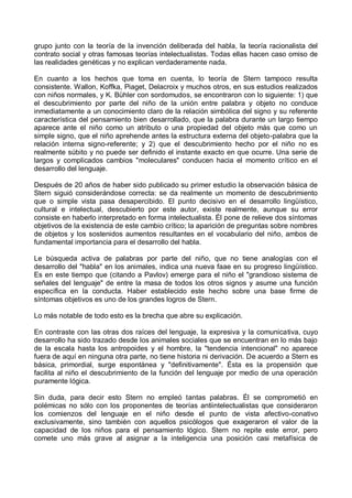 grupo junto con la teoría de la invención deliberada del habla, la teoría racionalista del
contrato social y otras famosas teorías intelectualistas. Todas ellas hacen caso omiso de
las realidades genéticas y no explican verdaderamente nada.
En cuanto a los hechos que toma en cuenta, lo teoría de Stern tampoco resulta
consistente. Wallon, Koffka, Piaget, Delacroix y muchos otros, en sus estudios realizados
con niños normales, y K. Bühler con sordomudos, se encontraron con lo siguiente: 1) que
el descubrimiento por parte del niño de la unión entre palabra y objeto no conduce
inmediatamente a un conocimiento claro de la relación simbólica del signo y su referente
característica del pensamiento bien desarrollado, que la palabra durante un largo tiempo
aparece ante el niño como un atributo o una propiedad del objeto más que como un
simple signo, que el niño aprehende antes la estructura externa del objeto-palabra que la
relación interna signo-referente; y 2) que el descubrimiento hecho por el niño no es
realmente súbito y no puede ser definido el instante exacto en que ocurre. Una serie de
largos y complicados cambios "moleculares" conducen hacia el momento crítico en el
desarrollo del lenguaje.
Después de 20 años de haber sido publicado su primer estudio la observación básica de
Stern siguió considerándose correcta: se da realmente un momento de descubrimiento
que o simple vista pasa desapercibido. El punto decisivo en el desarrollo lingüístico,
cultural e intelectual, descubierto por este autor, existe realmente, aunque su error
consiste en haberlo interpretado en forma intelectualista. Él pone de relieve dos síntomas
objetivos de la existencia de este cambio crítico; la aparición de preguntas sobre nombres
de objetos y los sostenidos aumentos resultantes en el vocabulario del niño, ambos de
fundamental importancia para el desarrollo del habla.
Le búsqueda activa de palabras por parte del niño, que no tiene analogías con el
desarrollo del "habla" en los animales, indica una nueva faae en su progreso lingüístico.
Es en este tiempo que (citando a Pavlov) emerge para el niño el "grandioso sistema de
señales del lenguaje" de entre la masa de todos los otros signos y asume una función
específica en la conducta. Haber establecido este hecho sobre una base firme de
síntomas objetivos es uno de los grandes logros de Stern.
Lo más notable de todo esto es la brecha que abre su explicación.
En contraste con las otras dos raíces del lenguaje, la expresiva y la comunicativa, cuyo
desarrollo ha sido trazado desde los animales sociales que se encuentran en lo más bajo
de la escala hasta los antropoides y el hombre, la "tendencia intencional" no aparece
fuera de aquí en ninguna otra parte, no tiene historia ni derivación. De acuerdo a Stern es
básica, primordial, surge espontánea y "definitivamente". Ésta es la propensión que
facilita al niño el descubrimiento de la función del lenguaje por medio de una operación
puramente lógica.
Sin duda, para decir esto Stern no empleó tantas palabras. Él se comprometió en
polémicas no sólo con los proponentes de teorías antiintelectualistas que consideraron
los comienzos del lenguaje en el niño desde el punto de vista afectivo-conativo
exclusivamente, sino también con aquellos psicólogos que exageraron el valor de la
capacidad de los niños para el pensamiento lógico. Stern no repite este error, pero
comete uno más grave al asignar a la inteligencia una posición casi metafísica de
 