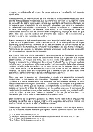 primacía, considerándola el origen, la causa primera e inanalizable del lenguaje
significativo.
Paradójicamente, un intelectualismo de este tipo resulta especialmente inadecuado en el
estudio de los procesos intelectuales, que a primera vista parecían ser su legítima esfera
de aplicación. Se podría esperar, por ejemplo, que cuando la significación del lenguaje se
considerara como el resultado de una operación intelectual, esto esparciría mucha luz
sobre la relación entre habla y pensamiento. En realidad, tal enfoque, al considerar como
lo hace, una inteligencia ya formada, pone trabas a una investigación sobre las
interacciones dialécticas que se producen entre inteligencia y lenguaje. El modo en que
Stern trata este aspecto cardinal del problema está plagado de inconsistencias y
constituye la parte más vulnerable de su libro. 3
Apenas se ocupa de tópicos tan importantes como lenguaje interiorizado y su surgimiento
y relación con el pensamiento. Analiza los resultados de las investigaciones de Piaget
sobre lenguaje egocéntrico solamente en su discusión sobre las conversaciones de los
niños ignorando las funciones, la estructura y la significación de esta forma de lenguaje.
Asimismo, no se ocupa de los complejos cambios funcionales y estructurales en relación
con el pensamiento y desarrollo del lenguaje.
Aun cuando Stern nos brinda una correcta caracterización de los fenómenos evolutivos,
su marco teórico le impide sacar las conclusiones obvias que le proveen sus propias
observaciones. En ningún otro tema, este hecho resulta más aparente que cuando
fracasa al considerar las implicaciones de su propia "traducción" de las primeras palabras
del niño como pertenecientes al lenguaje adulto. La interpretación dada a las primeras
palabras del niño es la piedra de toque de todas las teorías del lenguaje infantil, es el
punto central en el que se encuentran y se cruzan todas las teorías modernas del
lenguaje. Se podría decir sin exageración que la estructura total de esta teoría está
determinada por la interpretación de las primeras palabras del niño.
Stern cree que no pueden ser interpretadas ni desde una perspectiva puramente
intelectualista o únicamente afectiva-volitiva. Reconoce el mérito de Meumann al
oponerse a la teoría intelectualista que establece que las primeras palabras del niño
designan realmente los objetos como tales. 4
Sin embargo, no comparte el supuesto del
mismo autor que afirma que las palabras son simplemente expresiones de emociones y
deseos. A través del análisis de situaciones en las cuales aparecen, él demuestra de
modo bastante concluyente que estas palabras contienen también una cierta dirección
hacia un objeto, y que esta "referencia objetiva" o función de señalamiento, con
frecuencia, "predomina sobre el tono moderadamente emocional". 5
Stern interpreta así las primeras palabras: "El infantil mamá trasladado al lenguaje más
avanzado no significa sólo la palabra "madre", sino una oración semejante a "mamá, ven
aquí", o "mamá, ponme en la silla", o "ayúdame, mamá". 6
Sin embargo, cuando observamos al niño en acción nos darnos cuenta sin lugar a dudas,
que no es sólo la palabra mamá la que significa "mamá, ponme en la silla" sino todo el
3
C. u. W. Stern, Die Kindersprache, ed. cit.
4
E. Meumann, "Die Entwicklung der ersten Wortbedeutungen beim Kinde", en Philos. Stud., 20, 1902.
5
C. u. W. Stern, Die Kindersprache, ed. cit., p. 183.
6
C. u. W. Stern, Die Kindersprache, ed. cit., p. 180.
 