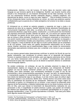 fonéticamente- distintos a los del humano. El hecho digno de mención sobre este
lenguaje es que funciona aparte de la inteligencia. Koehler, que durante muchos años
estudió a los chimpancés en una Estación Antropoidea de las Islas Canarias, nos dice
que sus expresiones fonéticas denotan solamente deseos y estados subjetivos; son
expresiones de afecto, nunca un signo de nada "objetivo" 3
. Pero la fonética humana y la
de los chimpancés tienen muchos elementos en común, de modo que podemos suponer
confiadamente que la ausencia de un habla semejante a la humana no se debe a causas
periféricas.
El chimpancé es un animal en extremo gregario y responde sin lugar a duda a la
presencia de otros de su especie. Koehler describe formas altamente diversificadas de
"comunicación lingüística" entre ellos. La primera de la línea es su vasto repertorio de
expresiones afectivas: juego facial, gestos, vocalización, y a continuación los movimientos
que expresan emociones sociales: ademán de saludo, etc. Los monos son capaces tanto
de "entender" los gestos de los otros como de "expresar" mediante ellos deseos en los
que se incluye a otros animales. Usualmente un chimpancé comenzará un movimiento o
una acción cuando quiere que otro la lleve a cabo o participe, por ejemplo, lo empujará y
ejecutará los movimientos iniciales para disponerse a caminar cuando esté "invitando" al
otro a seguirlo, o hará el ademán de asir algo en el aire cuando desee que el compañero
le dé una banana. Todos estos son gestos directamente relacionados con la acción
misma. Koehler menciona que el experimentador llega a usar modos de comunicación
elementales esencialmente similares para dar a entender a los monos lo que se espera
de ellos.
De una manera general estas observaciones confirman la opinión de Wundt de que los
gestos indicadores, que constituyen la primera etapa en el desarrollo del lenguaje
humano no aparece todavía en los animales, pero que algunos ademanes de los monos
son una forma transicional entre el asir y el señalar.4
Consideramos este ademán
transicional el paso más importante que se da desde la expresión afectiva no adulterada
hacia el lenguaje objetivo.
No existen evidencias, sin embargo, de que los animales alcancen la etapa de la
representación objetiva en ninguna de sus actividades. Los chimpancés de Koehler
jugaban con tiza de colores "pintando" primero con los labios y la lengua, luego con
pinceles, pero estos animales -que normalmente transferían al juego el uso de las
herramientas y otros comportamientos aprendidos "en serio" (es decir, en experimentos),
e inversamente jugaban al comportamiento de "vida real"- no mostraron nunca el más
leve intento de representar algo en sus dibujos, ni el más mínimo signo de atribuir algún
significado objetivo a sus productos. Bühler dice; "Ciertos hechos nos ponen sobre aviso
para no sobrestimar las acciones de los chimpancés. Sabemos que ningún viajero ha
confundido un gorila o un chimpancé con un hombre, y que ninguno ha observado entre
algunas de las herramientas o métodos tradicionales que en los seres humanos varían de
tribu en tribu, pero que indican la transmisión de descubrimientos realizados de una
generación a otra; ni esgrafiados en piedra arenisca o greda, que puedan ser tomados
por diseños que representen algo, o aún por ornamentos garrapateados en un juego, ni
lenguaje representativo, o sea, ni sonidos equivalentes a nombres. Todo esto junto debía
tener algunas causas intrínsecas." 5
3
Koehler, "Zur Psychologie des Schimpansen", en Psychol. Forsch, I, 1921, p. 27.
4
W. Wundt, Voelkerpsychologie, I. Die Sprache, P. W. Engelmann, Leipzig, 1900, pág. 219.
5
K. Bühler, Abriss der geistigen Entwicklung des Kindes, G. Fischer, Jena, 1927, p. 20.
 