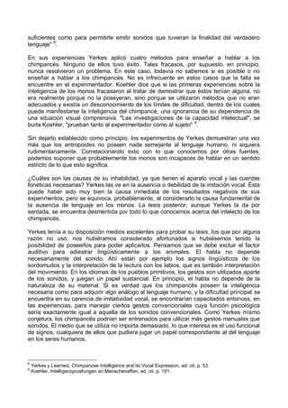 suficientes como para permitirle emitir sonidos que tuvieran la finalidad del verdadero
lenguaje" 8
.
En sus experiencias Yerkes aplicó cuatro métodos para enseñar a hablar a los
chimpancés. Ninguno de ellos tuvo éxito. Tales fracasos, por supuesto, en principio,
nunca resolvieron un problema. En este caso, todavía no sabemos si es posible o no
enseñar a hablar a los chimpancés. No es infrecuente en estos casos que la falla se
encuentre en el experimentador. Koehler dice que si las primeras experiencias sobre la
inteligencia de los monos fracasaron al tratar de demostrar que éstos tenían alguna, no
era realmente porque no la poseyeran, sino porque se utilizaron métodos que no eran
adecuados y existía un desconocimiento de los límites de dificultad, dentro de los cuales
puede manifestarse la inteligencia del chimpancé, una ignorancia de su dependencia de
una situación visual comprensiva. "Las investigaciones de la capacidad intelectual", se
burla Koehler, "prueban tanto al experimentador como al sujeto" 9
.
Sin dejarlo establecido como principio, los experimentos de Yerkes demuestran una vez
más que los antropoides no poseen nada semejante al lenguaje humano, ni siquiera
rudimentariamente. Correlacionando esto con lo que conocemos por otras fuentes,
podemos suponer que probablemente los monos son incapaces de hablar en un sentido
estricto de lo que esto significa.
¿Cuáles son las causas de su inhabilidad, ya que tienen el aparato vocal y las cuerdas
fonéticas necesarias? Yerkes las ve en la ausencia o debilidad de la imitación vocal. Ésta
puede haber sido muy bien la causa inmediata de los resultados negativos de sus
experimentos; pero se equivoca, probablemente, al considerarlo la causa fundamental de
la ausencia de lenguaje en los monos. La tesis posterior, aunque Yerkes la da por
sentada, se encuentra desmentida por todo lo que conocemos acerca del intelecto de los
chimpancés.
Yerkes tenía a su disposición medios excelentes para probar su tesis, los que por alguna
razón no usó; nos hubiéramos considerado afortunados si hubiésemos tenido la
posibilidad de poseerlos para poder aplicarlos. Pensamos que se debe excluir el factor
auditivo para adiestrar lingüísticamente a los animales. El habla no depende
necesariamente del sonido. Ahí están por ejemplo los signos lingüísticos de los
sordomudos y la interpretación de la lectura con los labios, que es también interpretación
del movimiento. En los idiomas de los pueblos primitivos, los gestos son utilizados aparte
de los sonidos, y juegan un papel sustancial. En principio, el habla no depende de la
naturaleza de su material. Si es verdad que los chimpancés poseen la inteligencia
necesaria como para adquirir algo análogo al lenguaje humano, y la dificultad principal se
encuentra en su carencia de imitatividad vocal, se encontrarían capacitados entonces, en
las experiencias, para manejar ciertos gestos convencionales cuya función psicológica
sería exactamente igual a aquella de los sonidos convencionales. Como Yerkes mismo
conjetura, los chimpancés podrían ser entrenados para utilizar más gestos manuales que
sonidos. El medio que se utiliza no importa demasiado, lo que interesa es el uso funcional
de signos, cualquiera de ellos que pudiera jugar un papel correspondiente al del lenguaje
en los seres humanos.
8
Yerkes y Learned, Chimpanzee Intelligence and its Vocal Expression, ed. cit, p. 53.
9
Koehler, Intelligenzpruefungen an Menschenaffen, ed. cit. p. 191.
 
