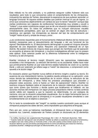 Este método no ha sido probado, y no podemos asegurar cuáles hubieran sido sus
resultados; pero todo lo que conocemos sobre el comportamiento de los chimpancés,
incluyendo los aportes de Yerkes, desvanecen la esperanza de que pudieran aprender un
lenguaje funcional. Ni siquiera existen detalles que podrían insinuar el uso de signos. Lo
único que conocemos objetivamente con certeza es que no tienen "ideación" aunque bajo
ciertas condiciones son capaces de confeccionar herramientas muy simples y acudir a
"rodeos" y que estas condiciones exigen que se dé una situación completamente visible y
absolutamente clara. En todos los problemas que no incluyen estructuras visuales
inmediatamente perceptibles, pero que se centran en algún otro tipo de estructura -
mecánica, por ejemplo- los chimpancés se desvían del tipo de comportamiento por
"insight" hasta el puro y simple de ensayo y error.
¿Las condiciones requeridas para el funcionamiento intelectual efectivo de los monos son
también necesarias para el descubrimiento del lenguaje o del uso funcional de los
signos? Decididamente no. El descubrimiento del lenguaje no puede en ninguna situación
depender de una disposición óptica. Requiere una operación intelectual de un tipo
distinto. No existen indicios de ninguna clase que pongan de manifiesto que tal operación
se encuentra al alcance del chimpancé, y muchos investigadores afirman que no poseen
esta aptitud. Esta carencia puede ser la diferencia fundamental entre la inteligencia
humana y la del chimpancé.
Koehler introduce el término insight (Einsicht) para las operaciones intelectuales
accesibles o los chimpancés. La elección del término no es accidental. Kafka hace notar
que primitivamente Koehler al usar este término estaba hablando de visión en su sentido
literal, y sólo por extensión se refiere luego a "visión" de relaciones, o comprensión como
opuesto a le acción ciega. 10
Es necesario aclarar que Koehler nunca definió el término insight o explicó su teoría. En
ausencia de una interpretación teórica, la palabra resulta ambigua en su aplicación: unas
veces denota las características especificas de la acción misma, la estructura de las
acciones del chimpancé, y otras indica los procesos psicológicos que preceden y
preparan estas acciones, como si fueran un "plan de operaciones" interno. Koehler no
aventura ninguna hipótesis sobre el mecanismo de la reacción intelectual, pero es claro
que como quiera que funcione y donde quiera que localicemos el intelecto -en las
acciones mismas del chimpancé o en algún proceso preparatorio interno- la tesis continúa
siendo válida con respecto a que la reacción es determinada, no por vestigios de
memoria, sino por la situación presentada visualmente. Aun la mejor herramienta para un
problema dado se pierde para el chimpancé si no puede visualizarse simultánea o casi
simultáneamente con el objetivo a alcanzar. 11
Por lo tanto la consideración del "insight" no cambia nuestra conclusión pues aunque el
chimpancé poseyera las dotes del loro, sería improbable que adquiriera el lenguaje.
Pero aún así, como ya habíamos manifestado, el chimpancé tiene un lenguaje propio
bastante rico. Learned, colaborador de Yerkes compiló un diccionario de 32 elementos
10
G. Kaffka, Handbuch der vergleichenden Psychologie, Bd. I, Abt. I, E. Reinhadt, Buenchen, 1922.
11
Cuando habla de "percepción casi simultánea" Koehler se refiere a ocasiones en las que la herramienta y
el objetivo han sido vistos juntos un momento antes, o han sido usados unidos tantas veces en una
situación idéntica que son percibidos psicológicamente en forma simultánea para todos los intentos y
propósitos (Koehler, Intelligenzpruefungen an Menschenaffen, ed. cit., p. 39).
 