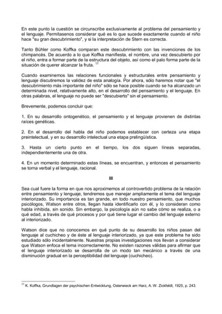 En este punto la cuestión se circunscribe exclusivamente al problema del pensamiento y
el lenguaje. Permítasenos considerar qué es lo que sucede exactamente cuando el niño
hace "su gran descubrimiento", y si la interpretación de Stern es correcta.
Tanto Bühler como Koffka comparan este descubrimiento con las invenciones de los
chimpancés. De acuerdo a lo que Koffka manifiesta, el nombre, una vez descubierto por
el niño, entra a formar parte de la estructura del objeto, así como el palo forma parte de la
situación de querer alcanzar la fruta. 17
Cuando examinemos las relaciones funcionales y estructurales entre pensamiento y
lenguaje discutiremos la validez de esta analogía. Por ahora, sólo haremos notar que "el
descubrimiento más importante del niño" sólo se hace posible cuando se ha alcanzado un
determinada nivel, relativamente alto, en el desarrollo del pensamiento y el lenguaje. En
otras palabras, el lenguaje no puede ser "descubierto" sin el pensamiento.
Brevemente, podemos concluir que:
1. En su desarrollo ontogenético, el pensamiento y el lenguaje provienen de distintas
raíces genéticas.
2. En el desarrollo del habla del niño podemos establecer con certeza una etapa
preintelectual, y en su desarrollo intelectual una etapa prelingüística.
3. Hasta un cierto punto en el tiempo, los dos siguen líneas separadas,
independientemente una de otra.
4. En un momento determinado estas líneas, se encuentran, y entonces el pensamiento
se torna verbal y el lenguaje, racional.
III
Sea cual fuere la forma en que nos aproximemos al controvertido problema de la relación
entre pensamiento y lenguaje, tendremos que manejar ampliamente el tema del lenguaje
interiorizado. Su importancia es tan grande, en todo nuestro pensamiento, que muchos
psicólogos, Watson entre otros, llegan hasta identificarlo con él, y lo consideran como
habla inhibida, sin sonido. Sin embargo, la psicología aún no sabe cómo se realiza, o a
qué edad, a través de qué procesos y por qué tiene lugar el cambio del lenguaje externo
al interiorizado.
Watson dice que no conocemos en qué punto de su desarrollo los niños pasan del
lenguaje al cuchicheo y de éste al lenguaje interiorizado, ya que este problema ha sido
estudiado sólo incidentalmente. Nuestras propias investigaciones nos llevan a considerar
que Watson enfoca el tema incorrectamente. No existen razones válidas para afirmar que
el lenguaje interiorizado se desarrolla de un modo tan mecánico a través de una
disminución gradual en la perceptibilidad del lenguaje (cuchicheo).
17
K. Koffka, Grundlagen der psychischen Entwicklung, Osterwieck am Harz, A. W. Zickfeldt, 1925, p. 243.
 