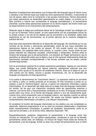Nuestras investigaciones demuestran que el desarrollo del lenguaje sigue el mismo curso
y obedece a las mismas leyes que todas las otras operaciones mentales, involucrando el
uso de signos, tales como la numeración o las ayudas mnemónicas. Hemos descubierto
que estas operaciones se desarrollan generalmente en cuatro etapas. La primera es la
fase primitiva o natural que corresponde al lenguaje preintelectual y al pensamiento
preverbal, cuando estas operaciones aparecen en su forma original, del mismo modo que
se desenvolvieron en el nivel primitivo del comportamiento.
Después sigue la etapa que podríamos llamar de la "psicología simple" por analogía con
lo que se ha llamado "física simple", el niño experimenta con las propiedades físicas de
su propio cuerpo y con las de los objetos que se encuentran a su alrededor, aplica esta
experiencia al uso de herramientas: es el primer ejercicio de la naciente inteligencia
práctica del niño.
Esta fase está claramente definida en el desarrollo del lenguaje. Se manifiesta por el uso
correcto de las formas y estructuras gramaticales, antes de que haya entendido las
operaciones lógicas en las cuales se apoyan. El niño puede operar con cláusulas
subordinadas, con palabras tales como porque, si, cuando y pero, mucho antes de que
pueda entender las relaciones causales, condicionales o temporales. Domina antes la
sintaxis del lenguaje que la del pensamiento. Los estudios de Piaget demostraron que la
gramática se desarrolla antes que la lógica y que el niño aprende relativamente tarde las
operaciones mentales correspondientes a las formas verbales que ha estado usando
durante largo tiempo.
Con la acumulación gradual de la simple experiencia psicológica, ingresa en una tercera
etapa, que puede distinguirse por signos externos, operaciones externas que son
utilizadas como ayuda en la solución de problemas internos. Ésta es la etapa en que el
niño cuenta con los dedos, recurre a ayudas mnemónicas, etc. En el desarrollo del
lenguaje corresponde a la fase egocéntrica.
A la cuarta la denominamos de "crecimiento interno". La operación externa se convierte
en interna y sufre un cambio profundo en el proceso. El niño comienza a contar en su
cabeza, a usar la "memoria lógica", esto es, a operar con relaciones inherentes y signos
interiorizados. En el desarrollo del habla ésta es la etapa final del lenguaje interiorizado,
sin sonido. Se da aquí una interacción constante entre las operaciones externas e
internas, una forma fácil y frecuentemente cambiante en la otra. El lenguaje interiorizado
puede estar muy cerca, en lo formal del lenguaje externo o aun ser exactamente igual,
cuando sirve como preparación para el lenguaje externo -por ejemplo cuando se piensa
en una conferencia que se va a pronunciar. No existe una división tajante entre el
comportamiento interiorizado y el externo, y se influyen mutuamente.
Al considerar la función del lenguaje interiorizado en los adultos una vez completado su
desarrollo, debemos preguntarnos si en su caso los procesos intelectuales y lingüísticos
están necesariamente conectados, si pueden ser igualados. Nuevamente, como en el
caso de los animales, y en el de los niños, debemos responder: "No".
Esquemáticamente, podemos imaginarnos el pensamiento y el lenguaje como dos
círculos en intersección. En sus partes superpuestas, constituyen lo que se ha llamado
pensamiento verbal; éste, sin embargo, no incluye de ningún modo todas las formas de
pensamiento y las de lenguaje. Existe un área muy amplia del pensamiento que no tiene
 