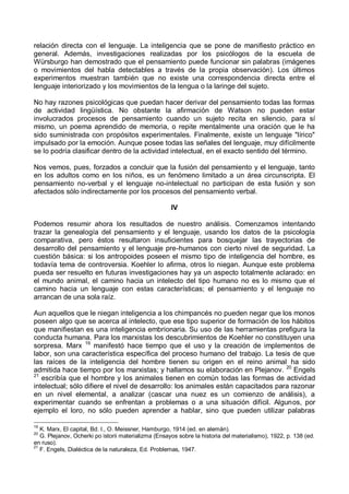 relación directa con el lenguaje. La inteligencia que se pone de manifiesto práctico en
general. Además, investigaciones realizadas por los psicólogos de la escuela de
Würsburgo han demostrado que el pensamiento puede funcionar sin palabras (imágenes
o movimientos del habla detectables a través de la propia observación). Los últimos
experimentos muestran también que no existe una correspondencia directa entre el
lenguaje interiorizado y los movimientos de la lengua o la laringe del sujeto.
No hay razones psicológicas que puedan hacer derivar del pensamiento todas las formas
de actividad lingüística. No obstante la afirmación de Watson no pueden estar
involucrados procesos de pensamiento cuando un sujeto recita en silencio, para sí
mismo, un poema aprendido de memoria, o repite mentalmente una oración que le ha
sido suministrada con propósitos experimentales. Finalmente, existe un lenguaje "lírico"
impulsado por la emoción. Aunque posee todas las señales del lenguaje, muy difícilmente
se lo podría clasificar dentro de la actividad intelectual, en el exacto sentido del término.
Nos vemos, pues, forzados a concluir que la fusión del pensamiento y el lenguaje, tanto
en los adultos como en los niños, es un fenómeno limitado a un área circunscripta. El
pensamiento no-verbal y el lenguaje no-intelectual no participan de esta fusión y son
afectados sólo indirectamente por los procesos del pensamiento verbal.
IV
Podemos resumir ahora los resultados de nuestro análisis. Comenzamos intentando
trazar la genealogía del pensamiento y el lenguaje, usando los datos de la psicología
comparativa, pero éstos resultaron insuficientes para bosquejar las trayectorias de
desarrollo del pensamiento y el lenguaje pre-humanos con cierto nivel de seguridad. La
cuestión básica: si los antropoides poseen el mismo tipo de inteligencia del hombre, es
todavía tema de controversia. Koehler lo afirma, otros lo niegan. Aunque este problema
pueda ser resuelto en futuras investigaciones hay ya un aspecto totalmente aclarado: en
el mundo animal, el camino hacia un intelecto del tipo humano no es lo mismo que el
camino hacia un lenguaje con estas características; el pensamiento y el lenguaje no
arrancan de una sola raíz.
Aun aquellos que le niegan inteligencia a los chimpancés no pueden negar que los monos
poseen algo que se acerca al intelecto, que ese tipo superior de formación de los hábitos
que manifiestan es una inteligencia embrionaria. Su uso de las herramientas prefigura la
conducta humana. Para los marxistas los descubrimientos de Koehler no constituyen una
sorpresa. Marx 19
manifestó hace tiempo que el uso y la creación de implementos de
labor, son una característica específica del proceso humano del trabajo. La tesis de que
las raíces de la inteligencia del hombre tienen su origen en el reino animal ha sido
admitida hace tiempo por los marxistas; y hallamos su elaboración en Plejanov. 20
Engels
21
escribía que el hombre y los animales tienen en común todas las formas de actividad
intelectual; sólo difiere el nivel de desarrollo: los animales están capacitados para razonar
en un nivel elemental, a analizar (cascar una nuez es un comienzo de análisis), a
experimentar cuando se enfrentan a problemas o a una situación difícil. Algunos, por
ejemplo el loro, no sólo pueden aprender a hablar, sino que pueden utilizar palabras
19
K. Marx, El capital, Bd. I., O. Meissner, Hamburgo, 1914 (ed. en alemán).
20
G. Plejanov, Ocherki po istorii materializma (Ensayos sobre la historia del materialismo), 1922, p. 138 (ed.
en ruso).
21
F. Engels, Dialéctica de la naturaleza, Ed. Problemas, 1947.
 