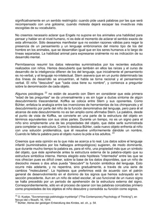 significativamente en un sentido restringido: cuando pide usará palabras por las que será
recompensado con una golosina; cuando molesta dejará escapar las invectivas más
escogidas de su vocabulario.
No creemos necesario aclarar que Engels no supone en los animales una habilidad para
pensar y hablar en el nivel humano, ni es éste el momento de aclarar el sentido exacto de
esta afirmación. Sólo deseamos manifestar que no existen razones válidas para negar la
presencia de un pensamiento y un lenguaje embrionarios del mismo tipo de los del
hombre en los animales, que se desarrollan igual que en los seres humanos a lo largo de
líneas separadas. La habilidad animal para expresarse oralmente no es indicación de su
desarrollo mental.
Permítasenos resumir los datos relevantes suministrados por los recientes estudios
realizados con niños. Hemos descubierto que también en ellos las raíces y el curso de
desarrollo de la inteligencia difieren de los del lenguaje, que inicialmente el pensamiento
es no-verbal, y el lenguaje no-intelectual. Stern asevera que en un punto determinado las
dos líneas de desarrollo se encuentran, el habla se torna racional y el pensamiento
verbal. El niño "descubre" que "cada cosa tiene su nombre", y comienza a preguntar
sobre la denominación de cada objeto.
Algunos psicólogos 22
no están de acuerdo con Stern en considerar que esta primera
"edad de las preguntas" se da universalmente y es sin lugar a dudas síntoma de algún
descubrimiento trascendental. Koffka se coloca entre Stern y sus oponentes. Como
Bühler, enfatiza la analogía entre las invenciones de herramientas de los chimpancés y el
descubrimiento por parte del niño de la función denominativa del lenguaje, pero para él el
alcance de este descubrimiento no es tan amplio como afirmaba Stern. La palabra, desde
el punto de vista de Koffka, se convierte en una parte de la estructura del objeto en
términos equivalentes con sus otras partes. Durante un tiempo, no es un signo para el
niño sino simplemente una de las propiedades del objeto, que debe serle suministrada
para completar su estructura. Como lo destaca Bühler, cada nuevo objeto enfrenta al niño
con una solución problemática, que él resuelve uniformemente dándole un nombre.
Cuando le falta la palabra para el objeto nuevo la pide a los adultos. 23
Creemos que esta opinión es la que más se acerca a lo real. Los datos sobre el lenguaje
infantil (suministrados por los hallazgos antropológicos) sugieren, de modo dominante,
que durante mucho tiempo la palabra es, para el niño, una propiedad más que un símbolo
del objeto, que éste aprehende antes la estructura externa de la palabra-objeto que su
estructura simbólica interna. Hemos elegido esta hipótesis "intermedia" entre las que se
nos ofrecían pues es difícil creer, sobre la base de los datos disponibles, que un niño de
dieciocho meses o dos años pueda "descubrir" la función simbólica del lenguaje. Esto
ocurre más adelante, y no repentina, sino gradualmente, a través de una serie de
cambios "moleculares". La hipótesis que preferimos está de acuerdo con el patrón
general de desenvolvimiento en el dominio de los signos que hemos subrayado en la
sección precedente. Aun en un niño de edad escolar, el uso funcional de un nuevo signo
se halla precedido por un período de aprehensión de la estructura externa del signo.
Correspondientemente, sólo en el proceso de operar con las palabras concebidas primero
como propiedades de los objetos el niño descubre y consolida su función como signos.
22
O. Kuelpe, "Sovremennaja psikhologija myshlenija" ("The Contemporary Psychology of Thinking"), en
Novye idei v filosofii, 16, 1914.
23
Bühler, Abriss der geistigen Entwicklung des Kindes, ed. cit., p. 54.
 