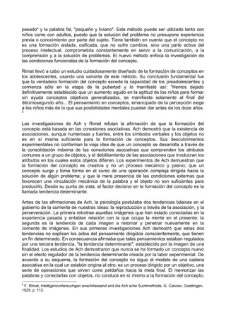 pesado" y la palabra fal, "pequeño y liviano". Este método puede ser utilizado tanto con
niños como con adultos, puesto que la solución del problema no presupone experiencia
previa o conocimiento por parte del sujeto. Tiene también en cuenta que el concepto no
es una formación aislada, osificada, que no sufre cambios, sino una parte activa del
proceso intelectual, comprometida constantemente en servir a la comunicación, a la
comprensión y a la solución de problemas. El nuevo método enfoca la investigación de
las condiciones funcionales de la formación del concepto.
Rimat llevó a cabo un estudio cuidadosamente diseñado de la formación de conceptos en
los adolescentes, usando una variante de este método. Su conclusión fundamental fue
que la verdadera formación del concepto excede la capacidad de los preadolescentes y
comienza sólo en la etapa de la pubertad y lo manifestó así: "Hemos dejado
definitivamente establecido que un aumento agudo en la aptitud de los niños para formar
sin ayuda conceptos objetivos generalizados, se manifiesta solamente al final del
décimosegundo año... El pensamiento en conceptos, emancipado de la percepción exige
a los niños más de lo que sus posibilidades mentales pueden dar antes de los doce años.
2
Las investigaciones de Ach y Rimat refutan la afirmación de que la formación del
concepto está basada en las conexiones asociativas. Ach demostró que la existencia de
asociaciones, aunque numerosas y fuertes, entre los símbolos verbales y los objetos no
es en sí misma suficiente para la formación de conceptos. Sus descubrimientos
experimentales no conforman la vieja idea de que un concepto se desarrolla a través de
la consolidación máxima de las conexiones asociativas que comprenden los atributos
comunes a un grupo de objetos, y el debilitamiento de las asociaciones que involucran los
atributos en los cuales estos objetos difieren. Los experimentos de Ach demuestran que
la formación del concepto es creativa y no un proceso mecánico y pasivo; que un
concepto surge y toma forma en el curso de una operación compleja dirigida hacia la
solución de algún problema; y que la mera presencia de las condiciones externas que
favorecen una vinculación mecánica de la palabra y el objeto no son suficientes para
producirlo. Desde su punto de vista, el factor decisivo en la formación del concepto es la
llamada tendencia determinante.
Antes de las afirmaciones de Ach, la psicología postulaba dos tendencias básicas en el
gobierno de la corriente de nuestras ideas: la reproducción a través de la asociación, y la
perseveración. La primera retrotrae aquellas imágenes que han estado conectadas en la
experiencia pasada y entablan relación con la que ocupa la mente en el presente; la
segunda es la tendencia de cada imagen a retornar y penetrar nuevamente en la
corriente de imágenes. En sus primeras investigaciones Ach demostró que estas dos
tendencias no explican los actos del pensamiento dirigidos conscientemente, que tienen
un fin determinado. En consecuencia afirmaba que tales pensamientos estaban regulados
por una tercera tendencia, "la tendencia determinante", establecido por la imagen de una
finalidad. Los estudios de Ach demostraron que nunca se ha formado un concepto nuevo
sin el efecto regulador de la tendencia determinante creada por la labor experimental. De
acuerdo a su esquema, la formación del concepto no sigue el modelo de una cadena
asociativa en la cual un eslabón origina al otro; es un proceso dirigido por un objetivo, una
serie de operaciones que sirven como peldaños hacia la meta final. El memorizar las
palabras y conectarlas con objetos, no conduce en sí mismo a la formación del concepto;
2
F. Rimat, Intelligenzuntersuchgen anschiliessend and die Ach sche Suchmethode, G. Calvoer, Goettingen,
1925, p. 112.
 