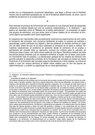 errada con su interpretación puramente teleológica, que llega a afirmar que la finalidad
misma crea la actividad apropiada por vía de la tendencia determinante, es decir, que el
problema encierra en sí su propia solución.
II
Para estudiar el proceso de la formación del concepto en sus diversas fases de desarrollo
utilizamos el método ideado por uno de nuestros colaboradores, L. S. Sakharov 4
, que
podría ser descripto como el "Método de la doble estimulación". Le presentan al sujeto
dos grupos de estímulos, uno que actúa como si fueran objetos de su actividad; el otro,
como signos que pueden servir para organizarla.*
En aspectos tan importantes este procedimiento trastroca los experimentos de Ach sobre
la formación del concepto. Ach comienza facilitando al sujeto un período de práctica o
aprendizaje; puede manipular los objetos y leer las palabras sin sentido escritas en cada
uno de ellos antes de que se le haya explicado la consigna de la tarea a realizar. En
nuestras experiencias, el problema se presenta desde el comienzo de la prueba y
permanece así durante toda su ejecución, aunque los indicios para la solución se
introducen paso a paso, con cada nueva vuelta de una figura. Decidimos realizar así esta
secuencia porque creemos que es necesario enfrentar al sujeto con la tarea, para poner
en movimiento todo el proceso. La introducción gradual de los medios de solución nos
permite estudiar el desarrollo completo de la formación del concepto en todas sus fases
dinámicas. A la formación del concepto sigue la transferencia a otros objetos: se induce al
sujeto a usar los nuevos términos al hablar sobre objetos que no son las figuras de
experimentación, y a definir su significado de un modo generalizado.
4
L. Sakharov, "O metodakh issledovanija ponjatij" ("Methods in Investigating Concepts"), en Psykhologija,
III, I, 1930.
*
La prueba en detalle es la siguiente:
"El material utilizado en las pruebas para la formación del concepto consta de 22 trozos de madera de color,
forma, peso y tamaño variados. Hay cinco colores diferentes, cinco formas diferentes, dos alturas (altos y
chatos) y dos tamaños de la superficie horizontal (grande y pequeño). En un costado de cada figura que el
sujeto no ve, está escrita una de estas cuatro palabras sin sentido: lag, bik, mur, cev. Sin tener en cuenta ni
el color ni la forma, lag está escrito en las figuras altas y grandes; bik, en todas las chatas y grandes; mur,
en las altas y pequeñas, y cev, en las chatas y pequeñas. Al comienzo de las experiencias todas las figuras
de madera se encuentran bien mezcladas sobre una mesa frente al sujeto... El examinador da vuelta una
de ellas (la que sirve para explicar la consigna), la muestra, lee su nombre, le pide al sujeto que elija una de
entre ellas, que él considere puede pertenecer al mismo tipo. Una vez que el sujeto ha realizado lo que se
le pide... el examinador da vuelta una de las figuras "mal" elegidas, muestra que es de un tipo diferente, y lo
anima a continuar. Después de cada nuevo intento, se invierte cada una de las figuras mal seleccionadas.
Como el número de las maderas dadas vuelta aumenta, el sujeto va adquiriendo las bases para descubrir
cuáles son las características de las figuras a las cuales se refieren las palabras sin sentido. Tan pronto
como realiza este descubrimiento, comienzan a adjudicarse las palabras a un determinado tipo de objetos
(lag para las figuras grandes y altas, bik para las grandes y chatas), y van armándose así los nuevos
conceptos para los cuales el idioma no posee denominaciones. El sujeto puede entonces completar la tarea
agrupando los cuatro tipos indicados bajo las palabras sin sentido. Así el uso de los conceptos tiene un
definido valor funcional para la realización requerida por esta prueba. A partir de la naturaleza de los grupos
que construye y de los procedimientos que utiliza, puede inferirse si realmente se ha manejado con el
pensamiento conceptual para tratar de resolver el problema, ya que casi cada paso de este razonamiento
refleja esta manipulación de las figuras. El primer abordaje del problema, el manejo del ejemplo, la
respuesta a la corrección, el descubrimiento de la solución: todas estas etapas de la experiencia
suministran datos que pueden servir como indicadores del nivel de pensamiento del sujeto."
 
