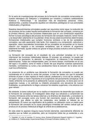 III
En la serie de investigaciones del proceso de la formación de conceptos comenzados en
nuestro laboratorio por Sakharov y completado por nosotros y nuestros colaboradores
Kotelova y Pahkovskaja 5
se estudiaron más de trescientas personas -niños,
adolescentes, y adultos incluyendo aquellos con disturbios patológicos en sus actividades
intelectuales y lingüísticas.
Nuestros descubrimientos principales pueden ser resumidos como sigue: la evolución de
los procesos de los cuales resulta eventualmente la formación del concepto, comienza en
la primera infancia, pero las funciones intelectuales que en una combinación específica
forman la base psicológica del proceso de formación del concepto maduran, toman forma
y se desarrollan solamente en la pubertad. Antes de esa edad encontramos determinadas
formaciones intelectuales que cumplen funciones similares a las de los verdaderos
conceptos, que sólo aparecerán más tarde. Con respecto a su composición, estructura y
operación, estos equivalentes funcionales de los conceptos se encuentran en la misma
relación con respecto a los conceptos verdaderos, que el embrión al organismo
totalmente formado. Igualar ambos es ignorar el largo proceso evolutivo entre la primera y
la última etapa.
La formación del concepto es el resultado de una actividad compleja en la cual
intervienen las funciones intelectuales básicas. El proceso, sin embargo, no puede ser
reducido a la asociación, la atención, la imaginación, la inferencia o las tendencias
determinantes. Todas son indispensables, pero, al mismo tiempo, insuficientes sin el uso
del signo o la palabra, como el medio a través del que dirigimos nuestras operaciones
mentales, controlamos su curso y las canalizamos hacia la solución de la tarea con la
cual nos enfrentamos.
La presencia de un problema que demanda la formación de conceptos no puede ser
considerada en sí misma la causa del proceso, si bien las tareas con que la sociedad
enfrenta al joven ni bien ingresa al medio cultural, profesional y cívico de los adultos, es
sin lugar a dudas un factor importante en el surgimiento del pensamiento conceptual. Si el
medio ambiente no le presenta al adolescente nuevas ocupaciones, no tiene para con él
exigencias nuevas, y no estimula su intelecto proveyendo una secuencia de nuevas
finalidades, su pensamiento no llega a alcanzar los estadios superiores, o los alcanza con
gran retraso.
No obstante, la tarea cultural per se no explica el mecanismo de desarrollo que acaba en
la formación de conceptos. El investigador debe dirigir sus esfuerzos a comprender los
vínculos intrínsecos entre las tareas externas y la dinámica del desarrollo, y considerar la
formación del concepto como una función del crecimiento social y cultural total del
adolescente, que afecta no sólo los contenidos, sino también el método de su
pensamiento. El nuevo uso significativo de la palabra, su utilización como un medio para
la formación del concepto es la causa psicológica inmediata del cambio radical que se
produce en el proceso intelectual al llegar al umbral de la adolescencia.
En esta edad no aparece ninguna nueva función elemental, esencialmente diferente de
aquellas que se hallan ya presentes, pero se incorporan todas las ya existentes a una
5
L. Vygotsky, A. Luria, A. Leontiev, R. Levina y otros, Studies of Egocentric Speech (inédito) y L. Vygotsky,
Ju. Kotelova, E. Pashkovskaja, Experimental Study of Concept Formation (inédito), p. 70.
 