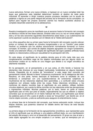 nueva estructura, forman una nueva síntesis, e ingresan en un nuevo complejo total; las
leyes que gobiernan esta totalidad determinan también el destino de cada parte
individual. El aprender a dirigir nuestros propios procesos mentales con la ayuda de
palabras o signos es una parte integral del proceso de la formación de los conceptos. La
aptitud para regular las propias acciones usando los medios auxiliares alcanza su
completo desarrollo solamente en la adolescencia.
IV
Nuestra investigación pone de manifiesto que el ascenso hasta la formación del concepto
se efectúa a través de tres fases básicas, dividida cada una a su vez en varias etapas. En
esta y en las seis secciones siguientes describiremos estas fases y sus subdivisiones tal
como aparecen cuando se estudian por el método de la "doble estimulación".
Los niños pequeños dan su primer paso hacia la formación del concepto cuando colocan
juntos un número de objetos en cúmulos inorganizados o en un "montón" para poder
resolver un problema que los adultos solucionarían normalmente formando un nuevo
concepto. El montón, que consta de objetos dispares agrupados sin ningún fundamento,
revela una extensión difusa y no dirigida del significado del signo (palabra artificial) hacia
objetos no relacionados unidos por casualidad en la percepción del niño.
En esta etapa, el significado de la palabra denota para el niño nada más que una
conglomeración sincrética vaga de los objetos individuales que por alguna razón se
encuentran unidos en su mente en una imagen que debido a su origen sincrético es
altamente inestable.
En la percepción, en el pensamiento y en sus actos, el niño tiende a fusionar los
elementos más diversos en una imagen inarticulada, fundándose en alguna impresión
fortuita. Claparède dio el nombre de "sincretismo" a este rasgo bien conocido del
pensamiento infantil. Blonski lo llamó "coherencia incoherente" de la inteligencia del niño.
Nosotros, en otra parte, hemos descripto el fenómeno como el resultado de una
tendencia a compensar con una superabundancia de conexiones subjetivas la
insuficiencia de las relaciones objetivas bien aprendidas, y a confundir estos vínculos
subjetivos con enlaces reales entre las cosas. Estas relaciones sincréticas, y los
montones de objetos reunidos bajo el significado de una palabra, reflejan también
vínculos objetivos, por cuanto la última coincide con las relaciones entre las percepciones
o impresiones infantiles. Muchas palabras, por lo tanto, tienen en parte el mismo
significado para el niño que para el adulto, especialmente las que se refieren a objetos
concretos que se encuentran en el medio habitual del niño. Los significados que tienen
las palabras para el niño y para el adulto a veces se "encuentran", por decirlo así, en el
mismo objeto concreto, y esto es suficiente para asegurar el entendimiento mutuo.
La primera fase de la formación del concepto, que hemos esbozado recién, incluye tres
etapas distintas, que podemos observar en detalle dentro del marco de este estudio
experimental.
La primera etapa en la formación de los agrupamientos sincréticos, que representan para
el niño el significado que se atribuye a una palabra artificial dada, es una manifestación
del estadio del ensayo y error en el desarrollo del pensamiento. El grupo se crea al azar y
cada objeto agregado es una simple conjetura o un tanteo, que se reemplaza por un
 