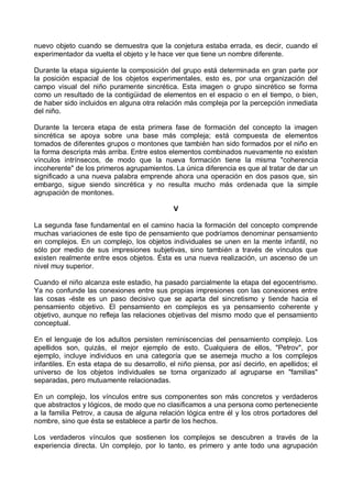 nuevo objeto cuando se demuestra que la conjetura estaba errada, es decir, cuando el
experimentador da vuelta el objeto y le hace ver que tiene un nombre diferente.
Durante la etapa siguiente la composición del grupo está determinada en gran parte por
la posición espacial de los objetos experimentales, esto es, por una organización del
campo visual del niño puramente sincrética. Esta imagen o grupo sincrético se forma
como un resultado de la contigüidad de elementos en el espacio o en el tiempo, o bien,
de haber sido incluidos en alguna otra relación más compleja por la percepción inmediata
del niño.
Durante la tercera etapa de esta primera fase de formación del concepto la imagen
sincrética se apoya sobre una base más compleja; está compuesta de elementos
tomados de diferentes grupos o montones que también han sido formados por el niño en
la forma descripta más arriba. Entre estos elementos combinados nuevamente no existen
vínculos intrínsecos, de modo que la nueva formación tiene la misma "coherencia
incoherente" de los primeros agrupamientos. La única diferencia es que al tratar de dar un
significado a una nueva palabra emprende ahora una operación en dos pasos que, sin
embargo, sigue siendo sincrética y no resulta mucho más ordenada que la simple
agrupación de montones.
V
La segunda fase fundamental en el camino hacia la formación del concepto comprende
muchas variaciones de este tipo de pensamiento que podríamos denominar pensamiento
en complejos. En un complejo, los objetos individuales se unen en la mente infantil, no
sólo por medio de sus impresiones subjetivas, sino también a través de vínculos que
existen realmente entre esos objetos. Ésta es una nueva realización, un ascenso de un
nivel muy superior.
Cuando el niño alcanza este estadio, ha pasado parcialmente la etapa del egocentrismo.
Ya no confunde las conexiones entre sus propias impresiones con las conexiones entre
las cosas -éste es un paso decisivo que se aparta del sincretismo y tiende hacia el
pensamiento objetivo. El pensamiento en complejos es ya pensamiento coherente y
objetivo, aunque no refleja las relaciones objetivas del mismo modo que el pensamiento
conceptual.
En el lenguaje de los adultos persisten reminiscencias del pensamiento complejo. Los
apellidos son, quizás, el mejor ejemplo de esto. Cualquiera de ellos, "Petrov", por
ejemplo, incluye individuos en una categoría que se asemeja mucho a los complejos
infantiles. En esta etapa de su desarrollo, el niño piensa, por así decirlo, en apellidos; el
universo de los objetos individuales se torna organizado al agruparse en "familias"
separadas, pero mutuamente relacionadas.
En un complejo, los vínculos entre sus componentes son más concretos y verdaderos
que abstractos y lógicos, de modo que no clasificamos a una persona como perteneciente
a la familia Petrov, a causa de alguna relación lógica entre él y los otros portadores del
nombre, sino que ésta se establece a partir de los hechos.
Los verdaderos vínculos que sostienen los complejos se descubren a través de la
experiencia directa. Un complejo, por lo tanto, es primero y ante todo una agrupación
 