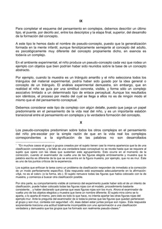 IX
Para completar el esquema del pensamiento en complejos, debemos describir un último
tipo, el puente, por decirlo así, entre los descriptos y la etapa final, superior, del desarrollo
de la formación del concepto.
A este tipo le hemos dado el nombre de pseudo-concepto, puesto que la generalización
formada en la mente infantil, aunque fenotípicamente semejante al concepto del adulto,
es psicológicamente muy diferente del concepto propiamente dicho, en esencia es
todavía un complejo.
En el ambiente experimental, el niño produce un pseudo-concepto cada vez que rodea un
ejemplo con objetos que bien podrían haber sido reunidos sobre la base de un concepto
abstracto.
Por ejemplo, cuando la muestra es un triángulo amarillo y el niño selecciona todos los
triángulos del material experimental, podría haber sido guiado por la idea general o
concepto de un triángulo. El análisis experimental demuestra, sin embargo, que en
realidad el niño se guía por una similitud concreta, visible, y forma sólo un complejo
asociativo limitado a un determinado tipo de enlace perceptual. Aunque los resultados
son idénticos, el proceso por medio del cual se llega a ellos no es de ningún modo el
mismo que el del pensamiento conceptual. *
Debemos considerar este tipo de complejo con algún detalle, puesto que juega un papel
predominante en el pensamiento de la vida real del niño, y es un importante eslabón
transicional entre el pensamiento en complejos y la verdadera formación del concepto.
X
Los pseudo-conceptos predominan sobre todos los otros complejos en el pensamiento
del niño pre-escolar por la simple razón de que en la vida real los complejos
correspondientes a la significación de las palabras no son desarrollados
*
"En muchos casos el grupo o grupos creados por el sujeto tienen casi la misma apariencia que la de una
clasificación consistente, y la falta de una verdadera base conceptual no se revela hasta que se requiere al
sujeto que opere con las ideas que sustentan este agrupamiento. Esto ocurre en el momento de la
corrección, cuando el examinador da vuelta una de las figuras elegida erróneamente y muestra que la
palabra escrita es diferente de la que se encuentra en la figura muestra, por ejemplo, que no es mur. Éste
es uno de los puntos críticos de la experiencia.
Los sujetos que enfocan la tarea como un problema de clasificación responden de inmediato a la corrección
de un modo perfectamente específico. Esta respuesta está expresada adecuadamente en la afirmación:
«Ajá, no es el color» (o la forma, etc.). El sujeto remueve todas las figuras que había colocado con la de
muestra, y comienza a buscar otra clasificación posible.
Por otra parte, su comportamiento visible al comienzo del experimento puede haber sido el de un intento de
clasificación, puede haber colocado todas las figuras rojas con el modelo, procedimiento bastante
consistente... y haber declarado que piensa que esas figuras rojas son los murs. Ahora el examinador da
vuelta uno de los objetos elegidos y muestra que tiene un nombre diferente. El sujeto mira cómo se lo
aparta, o lo aparta él mismo, pero esto es todo lo que hace, no intenta apartar las otras figuras rojas del
ejemplo mur. Ante la pregunta del examinador de si todavía piensa que las figuras que quedan pertenecen
al grupo y son mur, contesta con seguridad: «Sí, ésas deben estar juntas porque son rojas». Esta respuesta
sorprendente traiciona una actitud totalmente incompatible con una aproximación a una clasificación
verdadera y demuestra que los grupos que ha formado son realmente pseudo-clases."
 