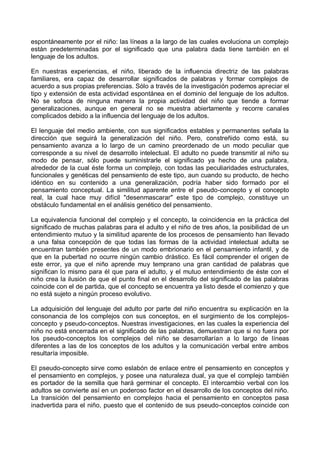 espontáneamente por el niño: las líneas a la largo de las cuales evoluciona un complejo
están predeterminadas por el significado que una palabra dada tiene también en el
lenguaje de los adultos.
En nuestras experiencias, el niño, liberado de la influencia directriz de las palabras
familiares, era capaz de desarrollar significados de palabras y formar complejos de
acuerdo a sus propias preferencias. Sólo a través de la investigación podemos apreciar el
tipo y extensión de esta actividad espontánea en el dominio del lenguaje de los adultos.
No se sofoca de ninguna manera la propia actividad del niño que tiende a formar
generalizaciones, aunque en general no se muestra abiertamente y recorre canales
complicados debido a la influencia del lenguaje de los adultos.
El lenguaje del medio ambiente, con sus significados estables y permanentes señala la
dirección que seguirá la generalización del niño. Pero, constreñido como está, su
pensamiento avanza a lo largo de un camino preordenado de un modo peculiar que
corresponde a su nivel de desarrollo intelectual. El adulto no puede transmitir al niño su
modo de pensar, sólo puede suministrarle el significado ya hecho de una palabra,
alrededor de la cual éste forma un complejo, con todas las peculiaridades estructurales,
funcionales y genéticas del pensamiento de este tipo, aun cuando su producto, de hecho
idéntico en su contenido a una generalización, podría haber sido formado por el
pensamiento conceptual. La similitud aparente entre el pseudo-concepto y el concepto
real, la cual hace muy difícil "desenmascarar" este tipo de complejo, constituye un
obstáculo fundamental en el análisis genético del pensamiento.
La equivalencia funcional del complejo y el concepto, la coincidencia en la práctica del
significado de muchas palabras para el adulto y el niño de tres años, la posibilidad de un
entendimiento mutuo y la similitud aparente de los procesos de pensamiento han llevado
a una falsa concepción de que todas las formas de la actividad intelectual adulta se
encuentran también presentes de un modo embrionario en el pensamiento infantil, y de
que en la pubertad no ocurre ningún cambio drástico. Es fácil comprender el origen de
este error, ya que el niño aprende muy temprano una gran cantidad de palabras que
significan lo mismo para él que para el adulto, y el mutuo entendimiento de éste con el
niño crea la ilusión de que el punto final en el desarrollo del significado de las palabras
coincide con el de partida, que el concepto se encuentra ya listo desde el comienzo y que
no está sujeto a ningún proceso evolutivo.
La adquisición del lenguaje del adulto por parte del niño encuentra su explicación en la
consonancia de los complejos con sus conceptos, en el surgimiento de los complejos-
concepto y pseudo-conceptos. Nuestras investigaciones, en las cuales la experiencia del
niño no está encerrada en el significado de las palabras, demuestran que si no fuera por
los pseudo-conceptos los complejos del niño se desarrollarían a lo largo de líneas
diferentes a las de los conceptos de los adultos y la comunicación verbal entre ambos
resultaría imposible.
El pseudo-concepto sirve como eslabón de enlace entre el pensamiento en conceptos y
el pensamiento en complejos, y posee una naturaleza dual, ya que el complejo también
es portador de la semilla que hará germinar el concepto. El intercambio verbal con los
adultos se convierte así en un poderoso factor en el desarrollo de los conceptos del niño.
La transición del pensamiento en complejos hacia el pensamiento en conceptos pasa
inadvertida para el niño, puesto que el contenido de sus pseudo-conceptos coincide con
 