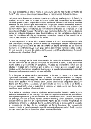 ruso que correspondía a ella se refería a su negrura. Esto no nos impide hoy hablar de
"betún", rojo, verde, o azul, sin darnos cuenta de la incongruencia de la combinación.
La transferencia de nombres a objetos nuevos se produce a través de la contigüidad o la
similitud, sobre la base de enlaces concretos típicos del pensamiento en complejos.
Palabras que en nuestro propio tiempo están en vías de formación nos brindan múltiples
ejemplos de este proceso por medio del cual se agrupan objetos sumamente diversos.
Cuando hablamos de la "pata de una mesa", el "codo de un camino" y "el cuello de una
botella" estamos agrupando objetos, de un modo semejante al de los complejos. En estos
casos las similitudes visuales y funcionales que mediatizan la transferencia son bastante
claras, sin embargo, ésta puede estar determinada por las más variadas asociaciones, y
como ha ocurrido en el más remoto pasado, es posible reconstruir las conexiones sin
conocer exactamente la raíz histórica del hecho.
La palabra primaria no es un símbolo estrictamente adecuado a un concepto sino más
bien una imagen, una figura, un esbozo mental de un concepto, un corto relato sobre ella
-aún más una pequeña obra de arte. Al nombrar un objeto por medio de tal concepto
ilustrativo, el hombre lo incluye en un grupo con un determinado número de otros objetos.
En este aspecto el proceso de creación del lenguaje es análogo al proceso de formación
en el desarrollo intelectual infantil.
XIV
A partir del lenguaje de los niños sordo-mudos, en cuyo caso el estímulo fundamental
para la formación de los pseudo-conceptos se encuentra ausente, puede aprenderse
mucho sobre el pensamiento en complejos. Privados del intercambio verbal con los
adultos y dejados para determinar por sí solos qué objetos pueden agrupar bajo un
nombre común, forman sus complejos libremente, y la característica especial de este tipo
de pensamiento aparece en su forma pura, definida.
En el lenguaje de signos de los sordo-mudos, el tocarse un diente puede tener tres
significados diferentes: "blanco", "piedra", y "diente". Los tres pertenecen a un complejo
cuyo elucidación posterior requiere un señalamiento adicional o un gesto imitativo para
indicar a qué objeto se refiere en cada caso. Las dos funciones de una palabra están, por
decirlo así, físicamente separadas. Un sordo-mudo se lleva un dedo a un diente, y
entonces apoyándolo sobre la superficie o haciendo un gesto como para lanzar algo,
manifiesta a qué objeto se refiere cada vez.
Para probar y completar nuestros resultados experimentales, hemos tomado algunos
ejemplos de la formación del complejo, del desarrollo lingüístico del niño, del pensamiento
de los pueblos primitivos, y del desarrollo de los idiomas como tales. Debería destacarse,
sin embargo, que aun el adulto normal, capaz de formar y utilizar conceptos, no opera
consistentemente con ellos en su pensamiento. Aparte de los procesos imaginativos del
pensamiento primitivo, el adulto se desvía constantemente de lo conceptual a lo concreto,
al pensamiento del tipo de los complejos. La forma transitoria del pensamiento
correspondiente al pseudo-concepto no está confinada al pensamiento infantil; nosotros
también recurrimos frecuentemente a ella en nuestra vida diaria.
 