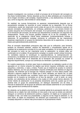 XV
Nuestra investigación nos conduce a dividir el proceso de la formación del concepto en
tres fases fundamentales. Hemos descripto ya dos de ellas señaladas por el predominio
de la imagen sincrética y del complejo, respectivamente, y nos dedicaremos a la tercera,
que, como la segunda, está dividida en varias etapas.
En realidad, las nuevas formaciones no aparecen necesariamente después que el
pensamiento complejo ha recorrido el curso completo de su desarrollo. En su forma
rudimentaria, puede ser observado mucho antes de que el niño comience a pensar con
pseudo conceptos. Esencialmente, sin embargo, pertenecen a una tercera división de
nuestro esquema de la formación del concepto. Si el pensamiento complejo es una raíz
de la formación del concepto, las formas que describiremos constituyen una segunda raíz
independiente. Tienen una función genética distinta de la de los complejos; en el
desarrollo de la inteligencia infantil éstos establecen fundamentalmente enlaces y
relaciones. El pensamiento complejo comienza la unificación de las impresiones
dispersas organizando en grupos los elementos desunidos de la experiencia, y crea así
bases para generalizaciones posteriores.
Pero el concepto desarrollado presupone algo más que la unificación; para formarlo,
también es necesario abstraer, separar los elementos y considerarlos aparte de la
totalidad de la experiencia concreta en la cual están encajados. En la formación genuina
del concepto la unión es tan importante como la separación: la síntesis debe ser
combinada con el análisis. El pensamiento complejo no puede cumplir ambas funciones.
Su verdadera esencia la constituyen la superabundancia, la sobreproducción de
conexiones y la debilidad de la abstracción. La función de los procesos que maduran sólo
durante la tercera fase en el desarrollo de la formación del concepto es cumplir el
segundo requerimiento, aunque sus comienzos se retrotraen a períodos anteriores.
En nuestra experiencia, el primer paso hacia la abstracción se realizaba cuando el niño
agrupaba en un mismo conjunto los objetos que tenían mayores similitudes: que eran
pequeños y redondos, o rojos y chatos. Puesto que el material de prueba no contenía
objetos idénticos, aun los que presentaban mayores similitudes eran distintos en algunos
aspectos. Se entiende que al escoger las "mejores parejas" el chico debía prestar más
atención a algunos rasgos de un objeto que a otros, dándoles, por decirlo así, un trato
preferencial. Los atributos que, sumados, hacen que un objeto tenga la mayor similitud
posible con la muestra se convierten en el foco de atención, y por lo tanto, en cierto
sentido, son abstraídos de los atributos a los cuales el niño presta menos atención. El
primer intento de abstracción no se presenta obviamente como tal, puesto que el niño
abstrae todo un grupo de características, sin distinguir claramente una de otras; a
menudo la abstracción de tal grupo de atributos está basada solamente en una impresión
vaga, general de la similitud de los objetos.
No obstante, se ha abierto una brecha en el carácter global de la percepción del niño. Los
atributos de un objeto han sido divididos en dos pares a las que se presta una atención
desigual -un comienzo de abstracción positiva y negativa. Un objeto ya no ingresa en un
complejo in toto, con todas sus propiedades -a algunos se les niega la admisión; si, de
este modo, el objeto se empobrece, los atributos que ocasionaron su inclusión en el
complejo adquieren un relieve más pronunciado en el pensamiento infantil.
 