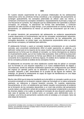 XVII
En nuestro estudio experimental de los procesos intelectuales de los adolescentes
observamos cómo las primitivas formas sincréticas y las complejas del pensamiento se
sumergen gradualmente, los conceptos potenciales se utilizan cada vez menos, y
comienzan a formarse los conceptos verdaderos -espaciadamente al principio y luego con
una frecuencia en aumento. Aun después que los adolescentes han aprendido a producir
conceptos, sin embargo, no abandonan las formas más elementales, y continúan
operando con ellos durante un largo tiempo, y aun predominando en muchas áreas de su
pensamiento. La adolescencia es menos un período de consumación que de crisis y
transición.
El carácter transitorio del pensamiento del adolescente se evidencia especialmente
cuando observamos el funcionamiento real de los conceptos recientemente adquiridos.
Las experiencias destinadas a estudiar las operaciones de los adolescentes con
conceptos descubren, en primer lugar, una discrepancia sorprendente entre su actitud
para formar conceptos y la habilidad para definirlos.
El adolescente formará y usará un concepto bastante correctamente en una situación
concreta, pero encontrará extrañamente difícil el poder exponerlos en palabras, y la
definición verbal será en la mayoría de los casos mucho más estrecha que la que podría
esperarse por la forma que ha utilizado el concepto. La misma discrepancia se observa
en el pensamiento adulto, aun en los niveles más avanzados. Esto confirma la presunción
de que los conceptos evolucionan en formas que difieren de la elaboración deliberada y
consciente de la experiencia en términos lógicos. El análisis de la realidad con la ayuda
de los conceptos precede al análisis de los conceptos mismos.
El adolescente se encuentra con otros obstáculos cuando trata de aplicar un concepto
que ha formado en una situación específica a un nuevo establecimiento de objetos y
circunstancias, donde los atributos sintetizados aparecen en configuraciones que difieren
del original (un ejemplo podría ser la aplicación a objetos cotidianos de un nuevo
concepto "pequeño y alto" desarrollado en la prueba de las figuras de madera). Sin
embargo, en general el adolescente es capaz de lograr tal transferencia en una etapa
bastante temprana del desarrollo.
Mucho más difícil que la tarea de transferirlo es la de definir un concepto cuando ya no se
encuentra enraizado en la situación original y debe ser formulado en un plano puramente
abstracto, sin referencia a ninguna situación concreta. En nuestras experiencias,
frecuentemente, el niño o el adolescente que habían resuelto correctamente el problema
de la formación de los conceptos descendían a un nivel más primitivo del pensamiento
cuando daban una definición verbal del concepto y comenzaban simplemente a enumerar
los diversos objetos a los cuales se aplicaba el concepto de esa situación particular. En
este caso él operaba con el nombre como un concepto, pero definiéndolo como un
complejo -una forma de pensamiento vacilante entre el complejo y el concepto- típico de
esta etapa de transición.
pensamiento complejo como una etapa en el desarrollo del pensamiento verbal, a diferencia de otros
autores, que extienden el término complejo hasta la inclusión del pensamiento preverbal y aun de la
ideación primitiva de los animales.
 