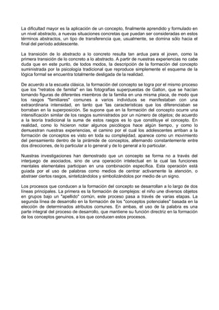 La dificultad mayor es la aplicación de un concepto, finalmente aprendido y formulado en
un nivel abstracto, a nuevas situaciones concretas que puedan ser consideradas en estos
términos abstractos, un tipo de transferencia que, usualmente, se domina sólo hacia el
final del período adolescente.
La transición de lo abstracto a lo concreto resulta tan ardua para el joven, como la
primera transición de lo concreto a lo abstracto. A partir de nuestras experiencias no cabe
duda que en este punto, de todos modos, la descripción de la formación del concepto
suministrada por la psicología tradicional que reproduce simplemente el esquema de la
lógica formal se encuentra totalmente desligada de la realidad.
De acuerdo a la escuela clásica, la formación del concepto se logra por el mismo proceso
que los "retratos de familia" en las fotografías superpuestas de Galton, que se hacían
tomando figuras de diferentes miembros de la familia en una misma placa, de modo que
los rasgos "familiares" comunes a varios individuos se manifestaban con una
extraordinaria intensidad, en tanto que 'las características que los diferenciaban se
borraban en la superposición. Se supone que en la formación del concepto ocurre una
intensificación similar de los rasgos suministrados por un número de objetos; de acuerdo
a la teoría tradicional la suma de estos rasgos es lo que constituye el concepto. En
realidad, como lo hicieron notar algunos psicólogos hace algún tiempo, y como lo
demuestran nuestras experiencias, el camino por el cual los adolescentes arriban a la
formación de conceptos es visto en toda su complejidad, aparece como un movimiento
del pensamiento dentro de la pirámide de conceptos, alternando constantemente entre
dos direcciones, de lo particular a lo general y de lo general a lo particular.
Nuestras investigaciones han demostrado que un concepto se forma no a través del
interjuego de asociados, sino de una operación intelectual en la cual las funciones
mentales elementales participan en una combinación específica. Esta operación está
guiada por el uso de palabras como medios de centrar activamente la atención, o
abstraer ciertos rasgos, sintetizándolos y simbolizándolos por medio de un signo.
Los procesos que conducen a la formación del concepto se desarrollan a lo largo de dos
líneas principales. La primera es la formación de complejos: el niño une diversos objetos
en grupos bajo un "apellido" común, este proceso pasa a través de varias etapas. La
segunda línea de desarrollo en la formación de los "conceptos potenciales" basada en la
elección de determinados atributos comunes. En ambas, el uso de la palabra es una
parte integral del proceso de desarrollo, que mantiene su función directriz en la formación
de los conceptos genuinos, a los que conducen estos procesos.
 