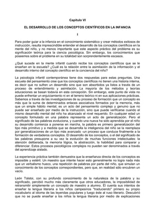 Capítulo VI
EL DESARROLLO DE LOS CONCEPTOS CIENTÍFICOS EN LA INFANCIA
I
Para poder guiar a la infancia en el conocimiento sistemático y crear métodos exitosos de
instrucción, resulta imprescindible entender el desarrollo de los conceptos científicos en la
mente del niño, y no menos importante que este aspecto práctico del problema es su
significación teórica para la ciencia psicológica. Sin embargo, los conocimientos que
poseemos sobre el problema en su totalidad son sorprendentemente escasos.
¿Qué sucede en la mente infantil cuando recibe los conceptos científicos que se le
enseñan en la escuela? ¿Cuál es la relación entre la asimilación de la información y el
desarrollo interno del concepto científico en la conciencia del niño?
La psicología infantil contemporánea tiene dos respuestas para estas preguntas. Una
escuela del pensamiento cree que los conceptos científicos no tienen una historia interna,
es decir que no sufren un desarrollo sino que son absorbidos ya listos a través de un
proceso de entendimiento y asimilación. La mayoría de los métodos y teorías
educaciones se basan todavía en esta concepción. Sin embargo, este punto de vista no
puede enfrentar un enjuiciamiento ni en el terreno teórico ni en sus aplicaciones prácticas.
Sabemos a través de las investigaciones de su proceso de formación que un concepto es
más que la suma de determinados enlaces asociativos formados por la memoria, más
que un simple hábito mental; es un acto del pensamiento complejo y genuino que no
puede ser enseñado por medio de la instrucción, sino que puede verificarse cuando el
mismo desarrollo mental del niño ha alcanzado el nivel requerido. En cualquier edad un
concepto formulado en una palabra representa un acto de generalización. Pero el
significado de las palabras evoluciona, y cuando una nueva ha sido aprendida por el niño
su desarrollo comienza a ponerse en marcha, la palabra es primero generalización del
tipo más primitivo y a medida que se desarrolla la inteligencia del niño se la reemplaza
por generalizaciones de un tipo más avanzado -un proceso que conduce finalmente a la
formación de verdaderos conceptos. El desarrollo de los conceptos, o el del significado de
las palabras presupone a su vez la evolución de muchas funciones intelectuales: la
atención deliberada, la memoria lógica, la abstracción, la habilidad para comparar y
diferenciar. Estos procesos psicológicos complejos no pueden ser denominados a través
del aprendizaje aislado.
La experiencia práctica también demuestra que la enseñanza directa de los conceptos es
imposible y estéril. Un maestro que intente hacer esto generalmente no logra nada más
que un verbalismo hueco, una repetición de palabras por parte del niño, que simulan un
conocimiento de los conceptos correspondientes, pero que, en realidad sólo encubren un
vacío.
León Tolstoi, con su profundo conocimiento de la naturaleza de la palabra y su
significado, percibió mucho más claramente que otros educadores, la imposibilidad de
retransmitir simplemente un concepto de maestro a alumno. Él cuenta sus intentos de
enseñar la lengua literaria a los niños campesinos "traduciendo" primero su propio
vocabulario al idioma de las leyendas populares y luego éste al ruso literario. Descubrió
que no se puede enseñar a los niños la lengua literaria por medio de explicaciones
 