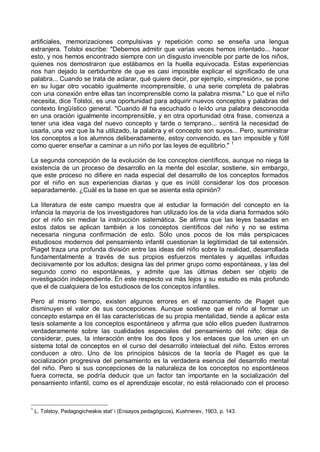 artificiales, memorizaciones compulsivas y repetición como se enseña una lengua
extranjera. Tolstoi escribe: "Debemos admitir que varias veces hemos intentado... hacer
esto, y nos hemos encontrado siempre con un disgusto invencible por parte de los niños,
quienes nos demostraron que estábamos en la huella equivocada. Estas experiencias
nos han dejado la certidumbre de que es casi imposible explicar el significado de una
palabra... Cuando se trata de aclarar, qué quiere decir, por ejemplo, «impresión», se pone
en su lugar otro vocablo igualmente incomprensible, o una serie completa de palabras
con una conexión entre ellas tan incomprensible como la palabra misma." Lo que el niño
necesita, dice Tolstoi, es una oportunidad para adquirir nuevos conceptos y palabras del
contexto lingüístico general. "Cuando él ha escuchado o leído una palabra desconocida
en una oración igualmente incomprensible, y en otra oportunidad otra frase, comienza a
tener una idea vaga del nuevo concepto y tarde o temprano... sentirá la necesidad de
usarla, una vez que la ha utilizado, la palabra y el concepto son suyos... Pero, suministrar
los conceptos a los alumnos deliberadamente, estoy convencido, es tan imposible y fútil
como querer enseñar a caminar a un niño por las leyes de equilibrio." 1
La segunda concepción de la evolución de los conceptos científicos, aunque no niega la
existencia de un proceso de desarrollo en la mente del escolar, sostiene, sin embargo,
que este proceso no difiere en nada especial del desarrollo de los conceptos formados
por el niño en sus experiencias diarias y que es inútil considerar los dos procesos
separadamente. ¿Cuál es la base en que se asienta esta opinión?
La literatura de este campo muestra que al estudiar la formación del concepto en la
infancia la mayoría de los investigadores han utilizado los de la vida diaria formados sólo
por el niño sin mediar la instrucción sistemática. Se afirma que las leyes basadas en
estos datos se aplican también a los conceptos científicos del niño y no se estima
necesaria ninguna confirmación de esto. Sólo unos pocos de los más perspicaces
estudiosos modernos del pensamiento infantil cuestionan la legitimidad de tal extensión.
Piaget traza una profunda división entre las ideas del niño sobre la realidad, desarrollada
fundamentalmente a través de sus propios esfuerzos mentales y aquellas influidas
decisivamente por los adultos; designa las del primer grupo como espontáneas, y las del
segundo como no espontáneas, y admite que las últimas deben ser objeto de
investigación independiente. En este respecto va más lejos y su estudio es más profundo
que el de cualquiera de los estudiosos de los conceptos infantiles.
Pero al mismo tiempo, existen algunos errores en el razonamiento de Piaget que
disminuyen el valor de sus concepciones. Aunque sostiene que el niño al formar un
concepto estampa en él las características de su propia mentalidad, tiende a aplicar esta
tesis solamente a los conceptos espontáneos y afirma que sólo ellos pueden ilustrarnos
verdaderamente sobre las cualidades especiales del pensamiento del niño; deja de
considerar, pues, la interacción entre los dos tipos y los enlaces que los unen en un
sistema total de conceptos en el curso del desarrollo intelectual del niño. Estos errores
conducen a otro. Uno de los principios básicos de la teoría de Piaget es que la
socialización progresiva del pensamiento es la verdadera esencia del desarrollo mental
del niño. Pero si sus concepciones de la naturaleza de los conceptos no espontáneos
fuera correcta, se podría deducir que un factor tan importante en la socialización del
pensamiento infantil, como es el aprendizaje escolar, no está relacionado con el proceso
1
L. Tolstoy, Pedagogicheskie stat' i (Ensayos pedagógicos), Kushnerev, 1903, p. 143.
 