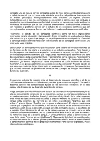 concepto: una se maneja con los conceptos reales del niño, pero usa métodos tales como
la definición verbal, que no pasan más allá de la superficie del problema; la otra permite
un análisis psicológico incomparablemente más profundo. Un urgente problema
metodológico con el que nos enfrentamos es encontrar el camino que nos conduzca a
estudiar los conceptos reales en profundidad, encontrar un método que pudiera utilizar los
resultados ya obtenidos por los dos utilizados anteriormente. El enfoque más promisorio
con respecto al problema parece ser el estudio de los conceptos científicos que son
conceptos reales, aunque se forman casi del mismo modo que los conceptos artificiales.
Finalmente, el estudio de los conceptos científicos como tal tiene implicaciones
importantes para la educación y la instrucción. Estos conceptos no se absorben ya listos,
y la instrucción y el aprendizaje juegan un papel importante en su adquisición. Descubrir
la compleja relación entre la instrucción y el desarrollo de los conceptos científicos es una
importante tarea práctica.
Estas fueron las consideraciones que nos guiaron para separar el concepto científico de
los formados en la vida diaria y a someterlos a un estudio comparativo. Para ilustrar el
tipo de pregunta que intentamos responder, permítasenos tomar el concepto "hermano" -
un concepto típicamente cotidiano que Piaget utiliza hábilmente para determinar una serie
de peculiaridades del pensamiento infantil- y compararlas con la noción de "explotación" a
la cual se introduce al niño en sus clases de ciencias sociales. ¿Su desarrollo es igual o
diferente? ¿El término "explotación" repite simplemente el curso evolutivo del vocablo
"hermano", o es psicológicamente un concepto de un tipo diferente? Nuestra opinión es
que estas dos nociones deben diferir tanto en su desarrollo como en su funcionamiento y
que las dos variantes del proceso de formación del concepto se influyen mutuamente
durante su evolución.
II
Si queremos estudiar la relación entre el desarrollo del concepto científico y el de los
cotidianos necesitamos un modelo de comparación, y para construir un patrón de medida
debemos conocer las características típicas de las conceptos cotidianos en la edad
escolar y la dirección de su desarrollo durante este período.
Piaget demostró que los conceptos del escolar se caracterizan fundamentalmente por su
falta de conocimiento consciente de las relaciones, aunque las maneja correctamente de
un modo espontáneo, irreflexivo. Investigó asimismo el significado de la palabra porque,
entre niños de siete a ocho años utilizando la oración "Mañana no quiero ir a la escuela
porque estoy enfermo". La mayoría de los niños respondieron: "Significa que está
enfermo", y otros dijeron: "Significa que no quiere ir a la escuela". El niño no puede darse
cuenta que la pregunta no se refiere a los hechos aislados de la enfermedad o de la
ausencia escolar, sino a la conexión, aunque aprende, sin lugar a dudas, el significado de
la oración. Espontáneamente, el uso de la palabra porque es correcto, pero no sabe
cómo utilizarla deliberadamente. Así no puede terminar esta oración sin caer en un error:
"El hombre se cayó de la bicicleta porque...", y frecuentemente utiliza la consecuencia en
lugar de la causa ("porque se rompió el brazo"). El pensamiento infantil es no deliberado y
no tiene conciencia de sí mismo. ¿Cómo puede entonces el niño alcanzar eventualmente
el conocimiento y dominio de sus propios pensamientos? Para explicar el proceso, Piaget
cita dos leyes psicológicas.
 
