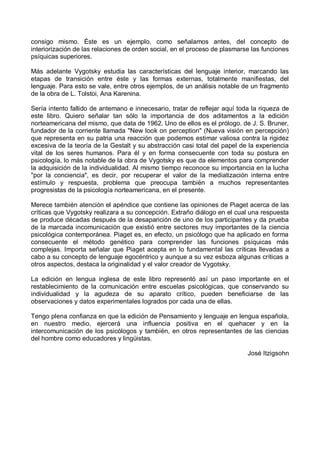 consigo mismo. Éste es un ejemplo, como señalamos antes, del concepto de
interiorización de las relaciones de orden social, en el proceso de plasmarse las funciones
psíquicas superiores.
Más adelante Vygotsky estudia las características del lenguaje interior, marcando las
etapas de transición entre éste y las formas externas, totalmente manifiestas, del
lenguaje. Para esto se vale, entre otros ejemplos, de un análisis notable de un fragmento
de la obra de L. Tolstoi, Ana Karenina.
Sería intento fallido de antemano e innecesario, tratar de reflejar aquí toda la riqueza de
este libro. Quiero señalar tan sólo la importancia de dos aditamentos a la edición
norteamericana del mismo, que data de 1962. Uno de ellos es el prólogo. de J. S. Bruner,
fundador de la corriente llamada "New look on perception" (Nueva visión en percepción)
que representa en su patria una reacción que podemos estimar valiosa contra la rigidez
excesiva de la teoría de la Gestalt y su abstracción casi total del papel de la experiencia
vital de los seres humanos. Para él y en forma consecuente con toda su postura en
psicología, lo más notable de la obra de Vygotsky es que da elementos para comprender
la adquisición de la individualidad. Al mismo tiempo reconoce su importancia en la lucha
"por la conciencia", es decir, por recuperar el valor de la mediatización interna entre
estímulo y respuesta, problema que preocupa también a muchos representantes
progresistas de la psicología norteamericana, en el presente.
Merece también atención el apéndice que contiene las opiniones de Piaget acerca de las
críticas que Vygotsky realizara a su concepción. Extraño diálogo en el cual una respuesta
se produce décadas después de la desaparición de uno de los participantes y da prueba
de la marcada incomunicación que existió entre sectores muy importantes de la ciencia
psicológica contemporánea. Piaget es, en efecto, un psicólogo que ha aplicado en forma
consecuente el método genético para comprender las funciones psíquicas más
complejas. Importa señalar que Piaget acepta en lo fundamental las críticas llevadas a
cabo a su concepto de lenguaje egocéntrico y aunque a su vez esboza algunas críticas a
otros aspectos, destaca la originalidad y el valor creador de Vygotsky.
La edición en lengua inglesa de este libro representó así un paso importante en el
restablecimiento de la comunicación entre escuelas psicológicas, que conservando su
individualidad y la agudeza de su aparato crítico, pueden beneficiarse de las
observaciones y datos experimentales logrados por cada una de ellas.
Tengo plena confianza en que la edición de Pensamiento y lenguaje en lengua española,
en nuestro medio, ejercerá una influencia positiva en el quehacer y en la
intercomunicación de los psicólogos y también, en otros representantes de las ciencias
del hombre como educadores y lingüistas.
José Itzigsohn
 