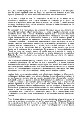 casos, responder a la pregunta de por qué el escolar no es consciente de sus conceptos,
pero no puede especificar cómo se llega a su conocimiento. Debemos buscar otra
hipótesis que explique ese hecho decisivo en la evolución mental de la infancia.
De acuerdo a Piaget la falta de conocimiento del escolar es un residuo de su
egocentrismo menguante, que todavía mantiene su influencia en la esfera del
pensamiento verbal que comienza a formarse justo en ese período. El conocimiento se
logra cuando el pensamiento maduro socializado disuelve el egocentrismo residual del
grado del pensamiento verbal.
Tal explicación de la naturaleza de los conceptos del escolar, basada esencialmente en
su ineptitud general para adquirir conciencia de sus actos, no puede mantenerse cuando
se enfrenta con los hechos. Varios estudios han mostrado que es precisamente durante
los primeros años de la etapa escolar que las funciones intelectuales superiores, cuyos
rasgos fundamentales son el conocimiento reflexivo y el control deliberado pasan al
primer plano del proceso de desarrollo. La atención, previamente involuntaria, se
convierte en voluntaria, y crecientemente dependiente del propio pensamiento del niño, la
memoria mecánica se transforma en memoria lógica guiada por el significado, y ahora
puede ser utilizada deliberadamente por el niño. Se podría decir que tanto la atención
como la memoria se convierten en "lógicas" y voluntarias, puesto que el control de una
función es el equivalente de su conocimiento. Sin embargo, el hecho establecido por
Piaget no puede ser negado: aunque el escolar avanza firmemente en cuanto a
conocimiento y dominio, no tiene conciencia de sus propias operaciones conceptuales.
Todas las funciones mentales básicas se tornan deliberadas durante la edad escolar,
salvo el intelecto.
Para resolver esta aparente paradoja, debemos volver a las leyes básicas que gobiernan
el desarrollo psicológico. Una de ellas es que la conciencia y el control aparecen
solamente en la última etapa del desarrollo psicológico. Una de ellas es que la conciencia
y el control aparecen solamente en la última etapa del desarrollo de una función, después
de haber sido utilizada y puesta en práctica inconsciente y espontáneamente. Para poder
someter una función al control intelectual y volitivo, primero debemos poseerla.
La etapa de las funciones indiferenciadas en la infancia es conducida por la diferenciación
y el desarrollo de la percepción en la primera infancia y el desarrollo de la memoria en el
pre-escolar, para mencionar sólo los aspectos sobresalientes del desarrollo mental en
cada edad. La atención que es un correlato de la estructuración de lo que es percibido y
recordado, participa en su desarrollo. Consecuentemente, el niño que se encuentra en
edad de ingresar a la escuela posee, de una forma más o menos madura, las funciones
que deberá aprender a controlar conscientemente. Pero los conceptos, o mejor dicho los
preconceptos, que es como deben denominarse en esa edad, comienzan a desarrollarse
apenas a partir de los complejos, y sería realmente un milagro si el niño pudiera tomar
conciencia de ellos y gobernarlos durante el mismo período. Para que esto fuera posible,
la conciencia no sólo tendría que tomar posesión de sus funciones aisladas, sino también
crearlas.
Antes de seguir adelante, deseamos aclarar el término conciencia, tal como lo usamos al
hablar de funciones no conscientes, que se "tornan conscientes". (Utilizamos el término
no consciente para distinguir lo que no es todavía consciente del término freudiano
inconsciente, que resulta de la represión, que es un desarrollo posterior, un efecto de una
 