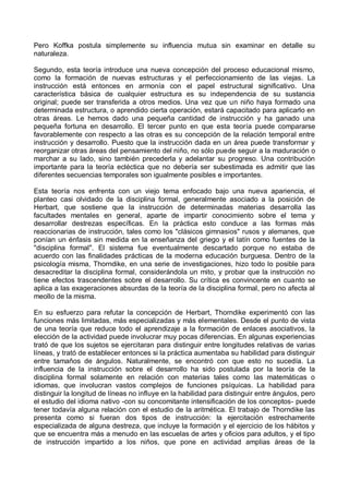 Pero Koffka postula simplemente su influencia mutua sin examinar en detalle su
naturaleza.
Segundo, esta teoría introduce una nueva concepción del proceso educacional mismo,
como la formación de nuevas estructuras y el perfeccionamiento de las viejas. La
instrucción está entonces en armonía con el papel estructural significativo. Una
característica básica de cualquier estructura es su independencia de su sustancia
original; puede ser transferida a otros medios. Una vez que un niño haya formado una
determinada estructura, o aprendido cierta operación, estará capacitado para aplicarlo en
otras áreas. Le hemos dado una pequeña cantidad de instrucción y ha ganado una
pequeña fortuna en desarrollo. El tercer punto en que esta teoría puede compararse
favorablemente con respecto a las otras es su concepción de la relación temporal entre
instrucción y desarrollo. Puesto que la instrucción dada en un área puede transformar y
reorganizar otras áreas del pensamiento del niño, no sólo puede seguir a la maduración o
marchar a su lado, sino también precederla y adelantar su progreso. Una contribución
importante para la teoría ecléctica que no debería ser subestimada es admitir que las
diferentes secuencias temporales son igualmente posibles e importantes.
Esta teoría nos enfrenta con un viejo tema enfocado bajo una nueva apariencia, el
planteo casi olvidado de la disciplina formal, generalmente asociado a la posición de
Herbart, que sostiene que la instrucción de determinadas materias desarrolla las
facultades mentales en general, aparte de impartir conocimiento sobre el tema y
desarrollar destrezas específicas. En la práctica esto conduce a las formas más
reaccionarias de instrucción, tales como los "clásicos gimnasios" rusos y alemanes, que
ponían un énfasis sin medida en la enseñanza del griego y el latín como fuentes de la
"disciplina formal". El sistema fue eventualmente descartado porque no estaba de
acuerdo con las finalidades prácticas de la moderna educación burguesa. Dentro de la
psicología misma, Thorndike, en una serie de investigaciones, hizo todo lo posible para
desacreditar la disciplina formal, considerándola un mito, y probar que la instrucción no
tiene efectos trascendentes sobre el desarrollo. Su crítica es convincente en cuanto se
aplica a las exageraciones absurdas de la teoría de la disciplina formal, pero no afecta al
meollo de la misma.
En su esfuerzo para refutar la concepción de Herbart, Thorndike experimentó con las
funciones más limitadas, más especializadas y más elementales. Desde el punto de vista
de una teoría que reduce todo el aprendizaje a la formación de enlaces asociativos, la
elección de la actividad puede involucrar muy pocas diferencias. En algunas experiencias
trató de que los sujetos se ejercitaran para distinguir entre longitudes relativas de varias
líneas, y trató de establecer entonces si la práctica aumentaba su habilidad para distinguir
entre tamaños de ángulos. Naturalmente, se encontró con que esto no sucedía. La
influencia de la instrucción sobre el desarrollo ha sido postulada por la teoría de la
disciplina formal solamente en relación con materias tales como las matemáticas o
idiomas, que involucran vastos complejos de funciones psíquicas. La habilidad para
distinguir la longitud de líneas no influye en la habilidad para distinguir entre ángulos, pero
el estudio del idioma nativo -con su concomitante intensificación de los conceptos- puede
tener todavía alguna relación con el estudio de la aritmética. El trabajo de Thorndike las
presenta como si fueran dos tipos de instrucción: la ejercitación estrechamente
especializada de alguna destreza, que incluye la formación y el ejercicio de los hábitos y
que se encuentra más a menudo en las escuelas de artes y oficios para adultos, y el tipo
de instrucción impartido a los niños, que pone en actividad amplias áreas de la
 