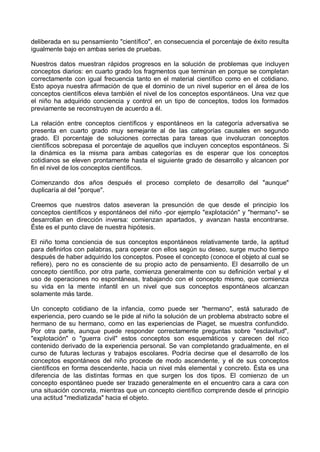 deliberada en su pensamiento "científico", en consecuencia el porcentaje de éxito resulta
igualmente bajo en ambas series de pruebas.
Nuestros datos muestran rápidos progresos en la solución de problemas que incluyen
conceptos diarios: en cuarto grado los fragmentos que terminan en porque se completan
correctamente con igual frecuencia tanto en el material científico como en el cotidiano.
Esto apoya nuestra afirmación de que el dominio de un nivel superior en el área de los
conceptos científicos eleva también el nivel de los conceptos espontáneos. Una vez que
el niño ha adquirido conciencia y control en un tipo de conceptos, todos los formados
previamente se reconstruyen de acuerdo a él.
La relación entre conceptos científicos y espontáneos en la categoría adversativa se
presenta en cuarto grado muy semejante al de las categorías causales en segundo
grado. El porcentaje de soluciones correctas para tareas que involucran conceptos
científicos sobrepasa el porcentaje de aquellos que incluyen conceptos espontáneos. Si
la dinámica es la misma para ambas categorías es de esperar que los conceptos
cotidianos se eleven prontamente hasta el siguiente grado de desarrollo y alcancen por
fin el nivel de los conceptos científicos.
Comenzando dos años después el proceso completo de desarrollo del "aunque"
duplicaría al del "porque".
Creemos que nuestros datos aseveran la presunción de que desde el principio los
conceptos científicos y espontáneos del niño -por ejemplo "explotación" y "hermano"- se
desarrollan en dirección inversa: comienzan apartados, y avanzan hasta encontrarse.
Éste es el punto clave de nuestra hipótesis.
El niño toma conciencia de sus conceptos espontáneos relativamente tarde, la aptitud
para definirlos con palabras, para operar con ellos según su deseo, surge mucho tiempo
después de haber adquirido los conceptos. Posee el concepto (conoce el objeto al cual se
refiere), pero no es consciente de su propio acto de pensamiento. El desarrollo de un
concepto científico, por otra parte, comienza generalmente con su definición verbal y el
uso de operaciones no espontáneas, trabajando con el concepto mismo, que comienza
su vida en la mente infantil en un nivel que sus conceptos espontáneos alcanzan
solamente más tarde.
Un concepto cotidiano de la infancia, como puede ser "hermano", está saturado de
experiencia, pero cuando se le pide al niño la solución de un problema abstracto sobre el
hermano de su hermano, como en las experiencias de Piaget, se muestra confundido.
Por otra parte, aunque puede responder correctamente preguntas sobre "esclavitud",
"explotación" o "guerra civil" estos conceptos son esquemáticos y carecen del rico
contenido derivado de la experiencia personal. Se van completando gradualmente, en el
curso de futuras lecturas y trabajos escolares. Podría decirse que el desarrollo de los
conceptos espontáneos del niño procede de modo ascendente, y el de sus conceptos
científicos en forma descendente, hacia un nivel más elemental y concreto. Ésta es una
diferencia de las distintas formas en que surgen los dos tipos. El comienzo de un
concepto espontáneo puede ser trazado generalmente en el encuentro cara a cara con
una situación concreta, mientras que un concepto científico comprende desde el principio
una actitud "mediatizada" hacia el objeto.
 