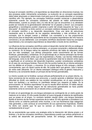 Aunque el concepto científico y el espontáneo se desarrollan en direcciones inversas, los
dos procesos están íntimamente conectados. La evolución de un concepto espontáneo
debe haber alcanzado un determinado nivel para que el niño pueda absorber un concepto
científico afín. Por ejemplo, los conceptos históricos pueden comenzar a desarrollarse
solamente cuando los conceptos cotidianos del pasado se hallan suficientemente
diferenciados, cuando su propia vida y la vida de los que se encuentran a su alrededor
puede ser incluida en la generalización elemental "en el pasado y ahora"; sus conceptos
geográficos y sociológicos pueden originarse a partir del simple esquema de "aquí y en
otra parte". Al elaborar su lento camino un concepto cotidiano despeja la trayectoria para
el concepto científico y su desarrollo descendente. Crea una serie de estructuras
necesarias para la evolución de los aspectos elementales y más primitivos de un
concepto, que le otorgan cuerpo y vitalidad. Los conceptos a su vez proporcionan
estructuras para el desarrollo ascendente de los conceptos espontáneos del niño hacia la
conciencia y el uso deliberado. Los conceptos científicos descienden hacia los conceptos
espontáneos y los conceptos espontáneos se desarrollan a través de los científicos.
La influencia de los conceptos científicos sobre el desarrollo mental del niño es análoga al
efecto del aprendizaje de un idioma extranjero, un proceso consciente y deliberado desde
su comienzo. En la lengua nativa los aspectos primitivos del habla se adquieren antes
que los más complejos. Los últimos presuponen cierto conocimiento de las formas
fonéticas, gramaticales y sintácticas. En el aprendizaje de un idioma extranjero las formas
superiores se desarrollan antes que las espontáneas y fluidas. Las teorías intelectuales
del lenguaje, como la de Stern, que ubican la aprehensión total de la relación entre signo
y significado en el comienzo del desarrollo lingüístico, pueden considerarse verdaderas
en el caso de una lengua foránea. Para el niño los puntos fuertes de un idioma extranjero
son los débiles en el propio, y viceversa. En su propia lengua el niño conjuga y declina
correctamente, pero sin darse cuenta de ello. No puede decir qué género, caso o tiempo
de verbo está utilizando. En un idioma extranjero distingue entre el género masculino y
femenino y es consciente desde un principio de las formas gramaticales.
Lo mismo sucede con la fonética: aunque articula perfectamente en su propio idioma, no,
tiene conciencia de los sonidos que pronuncia, y cuando aprende a deletrear tiene gran
dificultad en dividir una palabra en sus sonidos constituyentes; en el caso contrario lo
hace con facilidad y su escritura no manifiesta retraso con respecto al hablar. Es la
pronunciación, la "fonética espontánea" la que le resulta difícil dominar. El habla natural,
espontánea, con un manejo seguro de las estructuras gramaticales se hace posible
solamente coma la coronación de un estudio arduo y prolongado.
El éxito en el aprendizaje de una lengua extranjera es contingente de un cierto grado de
madurez en la nativa. El niño puede transferir al nuevo lenguaje el sistema de significados
que ya posee en el propio. Lo contrario también resulta cierto: una lengua extranjera
facilita el dominio de las formas superiores de la nativa. El niño aprende a considerar a su
idioma como un sistema particular entre muchas, a ver sus fenómenos bajo categorías
más generales, y esto conduce al conocimiento de sus operaciones lingüísticas. Goethe
ha dicho con acierto que "el que no conoce un idioma extranjero, no conoce
verdaderamente el suyo".
No es sorprendente que exista una analogía entre la interacción del idioma propio y el
foráneo, y la de los conceptos científicos y espontáneos puesto que ambos pertenecen a
la esfera del desarrollo del pensamiento verbal. Sin embargo, existen diferencias
 