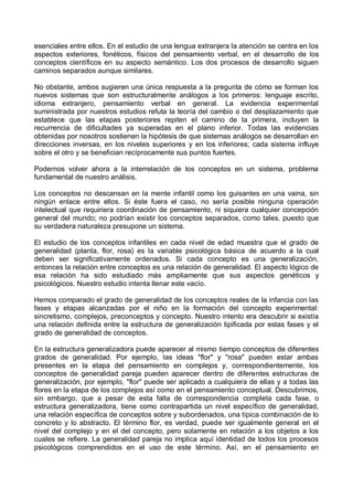 esenciales entre ellos. En el estudio de una lengua extranjera la atención se centra en los
aspectos exteriores, fonéticos, físicos del pensamiento verbal, en el desarrollo de los
conceptos científicos en su aspecto semántico. Los dos procesos de desarrollo siguen
caminos separados aunque similares.
No obstante, ambos sugieren una única respuesta a la pregunta de cómo se forman los
nuevos sistemas que son estructuralmente análogos a los primeros: lenguaje escrito,
idioma extranjero, pensamiento verbal en general. La evidencia experimental
suministrada por nuestros estudios refuta la teoría del cambio o del desplazamiento que
establece que las etapas posteriores repiten el camino de la primera, incluyen la
recurrencia de dificultades ya superadas en el plano inferior. Todas las evidencias
obtenidas por nosotros sostienen la hipótesis de que sistemas análogos se desarrollan en
direcciones inversas, en los niveles superiores y en los inferiores; cada sistema influye
sobre el otro y se benefician recíprocamente sus puntos fuertes.
Podernos volver ahora a la interrelación de los conceptos en un sistema, problema
fundamental de nuestro análisis.
Los conceptos no descansan en la mente infantil como los guisantes en una vaina, sin
ningún enlace entre ellos. Si éste fuera el caso, no sería posible ninguna operación
intelectual que requiriera coordinación de pensamiento, ni siquiera cualquier concepción
general del mundo; no podrían existir los conceptos separados, como tales, puesto que
su verdadera naturaleza presupone un sistema.
El estudio de los conceptos infantiles en cada nivel de edad muestra que el grado de
generalidad (planta, flor, rosa) es la variable psicológica básica de acuerdo a la cual
deben ser significativamente ordenados. Si cada concepto es una generalización,
entonces la relación entre conceptos es una relación de generalidad. El aspecto lógico de
esa relación ha sido estudiado más ampliamente que sus aspectos genéticos y
psicológicos. Nuestro estudio intenta llenar este vacío.
Hemos comparado el grado de generalidad de los conceptos reales de la infancia con las
fases y etapas alcanzadas por el niño en la formación del concepto experimental:
sincretismo, complejos, preconceptos y concepto. Nuestro intento era descubrir si existía
una relación definida entre la estructura de generalización tipificada por estas fases y el
grado de generalidad de conceptos.
En la estructura generalizadora puede aparecer al mismo tiempo conceptos de diferentes
grados de generalidad. Por ejemplo, las ideas "flor" y "rosa" pueden estar ambas
presentes en la etapa del pensamiento en complejos y, correspondientemente, los
conceptos de generalidad pareja pueden aparecer dentro de diferentes estructuras de
generalización, por ejemplo, "flor" puede ser aplicado a cualquiera de ellas y a todas las
flores en la etapa de los complejos así como en el pensamiento conceptual. Descubrimos,
sin embargo, que a pesar de esta falta de correspondencia completa cada fase, o
estructura generalizadora, tiene como contrapartida un nivel específico de generalidad,
una relación específica de conceptos sobre y subordenados, una típica combinación de lo
concreto y lo abstracto. El término flor, es verdad, puede ser igualmente general en el
nivel del complejo y en el del concepto, pero solamente en relación a los objetos a los
cuales se refiere. La generalidad pareja no implica aquí identidad de todos los procesos
psicológicos comprendidos en el uso de este término. Así, en el pensamiento en
 