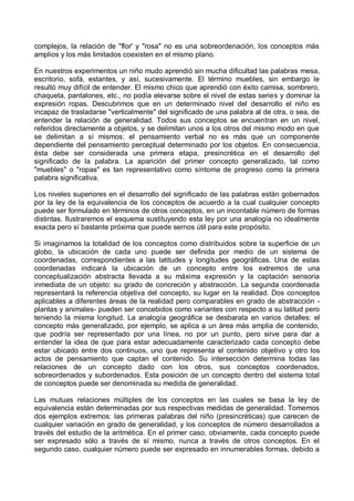 complejos, la relación de "flor' y "rosa" no es una sobreordenación, los conceptos más
amplios y los más limitados coexisten en el mismo plano.
En nuestros experimentos un niño mudo aprendió sin mucha dificultad las palabras mesa,
escritorio, sofá, estantes, y así, sucesivamente. El término muebles, sin embargo le
resultó muy difícil de entender. El mismo chico que aprendió con éxito camisa, sombrero,
chaqueta, pantalones, etc., no podía elevarse sobre el nivel de estas series y dominar la
expresión ropas. Descubrimos que en un determinado nivel del desarrollo el niño es
incapaz de trasladarse "verticalmente" del significado de una palabra al de otra, o sea, de
entender la relación de generalidad. Todos sus conceptos se encuentran en un nivel,
referidos directamente a objetos, y se delimitan unos a los otros del mismo modo en que
se delimitan a sí mismos: el pensamiento verbal no es más que un componente
dependiente del pensamiento perceptual determinado por los objetos. En consecuencia,
ésta debe ser considerada una primera etapa, presincrética en el desarrollo del
significado de la palabra. La aparición del primer concepto generalizado, tal como
"muebles" o "ropas" es tan representativo como síntoma de progreso como la primera
palabra significativa.
Los niveles superiores en el desarrollo del significado de las palabras están gobernados
por la ley de la equivalencia de los conceptos de acuerdo a la cual cualquier concepto
puede ser formulado en términos de otros conceptos, en un incontable número de formas
distintas. Ilustraremos el esquema sustituyendo esta ley por una analogía no idealmente
exacta pero sí bastante próxima que puede sernos útil para este propósito.
Si imaginamos la totalidad de los conceptos como distribuidos sobre la superficie de un
globo, la ubicación de cada uno puede ser definida por medio de un sistema de
coordenadas, correspondientes a las latitudes y longitudes geográficas. Una de estas
coordenadas indicará la ubicación de un concepto entre los extremos de una
conceptualización abstracta llevada a su máxima expresión y la captación sensoria
inmediata de un objeto: su grado de concreción y abstracción. La segunda coordenada
representará la referencia objetiva del concepto, su lugar en la realidad. Dos conceptos
aplicables a diferentes áreas de la realidad pero comparables en grado de abstracción -
plantas y animales- pueden ser concebidos como variantes con respecto a su latitud pero
teniendo la misma longitud. La analogía geográfica se desbarata en varios detalles: el
concepto más generalizado, por ejemplo, se aplica a un área más amplia de contenido,
que podría ser representado por una línea, no por un punto, pero sirve para dar a
entender la idea de que para estar adecuadamente caracterizado cada concepto debe
estar ubicado entre dos continuos, uno que representa el contenido objetivo y otro los
actos de pensamiento que captan el contenido. Su intersección determina todas las
relaciones de un concepto dado con los otros, sus conceptos coordenados,
sobreordenados y subordenados. Esta posición de un concepto dentro del sistema total
de conceptos puede ser denominada su medida de generalidad.
Las mutuas relaciones múltiples de los conceptos en las cuales se basa la ley de
equivalencia están determinadas por sus respectivas medidas de generalidad. Tomemos
dos ejemplos extremos: las primeras palabras del niño (presincréticas) que carecen de
cualquier variación en grado de generalidad, y los conceptos de número desarrollados a
través del estudio de la aritmética. En el primer caso, obviamente, cada concepto puede
ser expresado sólo a través de sí mismo, nunca a través de otros conceptos. En el
segundo caso, cualquier número puede ser expresado en innumerables formas, debido a
 