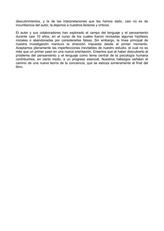 descubrimientos, y la de las interpretaciones que les hemos dado, casi no es de
incumbencia del autor, la dejamos a nuestros lectores y críticos.
El autor y sus colaboradores han explorado el campo del lenguaje y el pensamiento
durante casi 10 años, en el curso de los cuales fueron revisadas algunas hipótesis
iniciales o abandonadas por considerarlas falsas. Sin embargo, la línea principal de
nuestra investigación mantuvo la dirección impuesta desde el primer momento.
Aceptamos plenamente las imperfecciones inevitables de nuestro estudio, el cual no es
más que un primer paso en una nueva orientación. Creemos que al haber descubierto el
problema del pensamiento y el lenguaje como tema central de la psicología humana
contribuimos, en cierto modo, a un progreso esencial. Nuestros hallazgos señalan el
camino de una nueva teoría de la conciencia, que se esboza someramente al final del
libro.
 