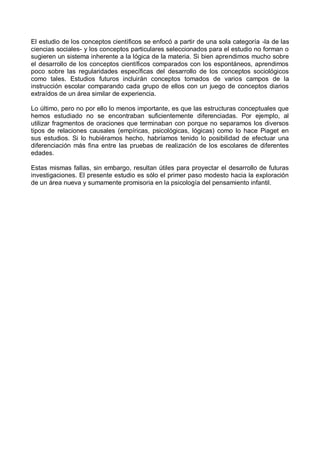 El estudio de los conceptos científicos se enfocó a partir de una sola categoría -la de las
ciencias sociales- y los conceptos particulares seleccionados para el estudio no forman o
sugieren un sistema inherente a la lógica de la materia. Si bien aprendimos mucho sobre
el desarrollo de los conceptos científicos comparados con los espontáneos, aprendimos
poco sobre las regularidades específicas del desarrollo de los conceptos sociológicos
como tales. Estudios futuros incluirán conceptos tomados de varios campos de la
instrucción escolar comparando cada grupo de ellos con un juego de conceptos diarios
extraídos de un área similar de experiencia.
Lo último, pero no por ello lo menos importante, es que las estructuras conceptuales que
hemos estudiado no se encontraban suficientemente diferenciadas. Por ejemplo, al
utilizar fragmentos de oraciones que terminaban con porque no separamos los diversos
tipos de relaciones causales (empíricas, psicológicas, lógicas) como lo hace Piaget en
sus estudios. Si lo hubiéramos hecho, habríamos tenido lo posibilidad de efectuar una
diferenciación más fina entre las pruebas de realización de los escolares de diferentes
edades.
Estas mismas fallas, sin embargo, resultan útiles para proyectar el desarrollo de futuras
investigaciones. El presente estudio es sólo el primer paso modesto hacia la exploración
de un área nueva y sumamente promisoria en la psicología del pensamiento infantil.
 