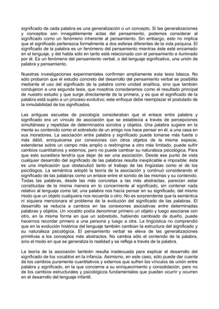 significado de cada palabra es una generalización o un concepto. Si las generalizaciones
y conceptos son innegablemente actas del pensamiento, podemos considerar al
significado como un fenómeno inherente al pensamiento. Sin embargo, esto no implica
que el significado pertenezca formalmente a dos esferas diferentes de la vida psíquica. El
significado de la palabra es un fenómeno del pensamiento mientras éste esté encamado
en el lenguaje, y del habla sólo en tanto esté relacionado con el pensamiento e iluminado
por él. Es un fenómeno del pensamiento verbal, o del lenguaje significativo, una unión de
palabra y pensamiento.
Nuestras investigaciones experimentales confirman ampliamente esta tesis básica. No
sólo probaron que el estudio concreto del desarrollo del pensamiento verbal se posibilita
mediante el uso del significado de la palabra como unidad analítica, sino que también
condujeron a una segunda tesis, que nosotros consideramos como el resultado principal
de nuestro estudio y que surge directamente de la primera, y es que el significado de la
palabra está sujeto a un proceso evolutivo; este enfoque debe reemplazar el postulado de
la inmutabilidad de los significados.
Las antiguas escuelas de psicología consideraban que el enlace entre palabra y
significado era un vínculo de asociación que se establecía a través de percepciones
simultáneas y repetidas de determinados sonidos y objetos. Una palabra sugiere en la
mente su contenido como el sobretodo de un amigo nos hace pensar en él, a una casa en
sus moradores. La asociación entre palabra y significado puede tomarse más fuerte o
más débil, enriquecerse por conexiones con otros objetos de la misma especie,
extenderse sobre un campo más amplio o restringirse a otro más limitado, puede sufrir
cambios cuantitativos y externos, pero no puede cambiar su naturaleza psicológica. Para
que esto sucediera tendría que dejar de ser una asociación. Desde ese punto de vista
cualquier desarrollo del significado de las palabras resulta inexplicable e imposible: ésta
es una implicación que obstaculizó tanto el trabajo de las lingüistas como el de los
psicólogos. La semántica adoptó la teoría de la asociación y continuó considerando el
significado de las palabras como un enlace entre el sonido de las mismas y su contenido.
Todas las palabras, desde las más concretas a las más abstractas, parecían estar
constituidas de la misma manera en lo concerniente al significado, sin contener nada
relativo al lenguaje como tal; una palabra nos hacía pensar en su significado, del mismo
modo que un objeto cualquiera nos recuerda o otro. No es sorprendente que la semántica
ni siquiera mencionara el problema de la evolución del significado de las palabras. El
desarrollo se reducía a cambios en las conexiones asociativas entre determinadas
palabras y objetos. Un vocablo podía denominar primero un objeto y luego asociarse con
otro, en la misma forma en que un sobretodo, habiendo cambiado de dueño, puede
hacernos recordar primero a una persona y luego a otra. La lingüística no comprendió
que en la evolución histórica del lenguaje también cambian la estructura del significado y
su naturaleza psicológica. El pensamiento verbal se eleva de las generalizaciones
primitivas a los conceptos más abstractos. No cambia sólo el contenido de la palabra,
sino el modo en que se generaliza lo realidad y se refleja a través de la palabra.
La teoría de la asociación también resulta inadecuada para explicar el desarrollo del
significado de los vocablos en la infancia. Asimismo, en este caso, sólo puede dar cuenta
de los cambios puramente cuantitativos y externos que sufren los vínculos de unión entre
palabra y significado, en la que concierne a su enriquecimiento y consolidación, pero no
de los cambios estructurales y psicológicos fundamentales que pueden ocurrir y ocurren
en el desarrollo del lenguaje infantil.
 
