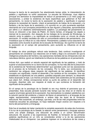 Aunque la teoría de la asociación fue abandonada tiempo atrás, la interpretación de
palabra y significado no sufrió variaciones. La escuela de Würsburgo, cuyo objetivo
principal era demostrar la imposibilidad de reducir el pensamiento a un mero juego de
asociaciones, y probar la existencia de leyes específicas que gobiernan el fluir del
pensamiento, no revisó la teoría de la asociación de palabra y significado ni expresó
tampoco la necesidad de hacerlo. Liberó al pensamiento de trabas de la sensación y la
fantasía y de las leyes de la asociación y lo convirtió en un acto puramente espiritual,
retornando así a los conceptos precientíficos de San Agustín y Descartes, aproximándose
por último a un idealismo extremadamente subjetivo. La psicología del pensamiento se
movía en dirección a las ideas de Platón. Al mismo tiempo, el lenguaje fue dejado a
merced de la asociación. Aún después de los trabajos de la escuela de Würsburgo, la
relación entre la palabra y su significado se consideraba como un vínculo de simple
asociación. El vocablo resultaba ser sólo un concomitante externo del pensamiento, una
investidura que no influía en su vida interior. Pensamiento y palabra nunca estuvieron tan
separados como durante el período de la escuela de Würsburgo. Se suprimió la teoría de
la asociación en el campo del pensamiento, pero aumentó su influencia en el del
lenguaje.
El trabajo de otros psicólogos reforzó esta tendencia. Selz continuó investigando el
pensamiento sin considerar sus relaciones con el habla y llegó a la conclusión de que la
inteligencia productiva del hombre y las operaciones mentales de los chimpancés eran de
naturaleza idéntica, ignoró así totalmente la influencia de las palabras en el pensamiento.
Incluso Ach, que realizó un estudio especial del significado de las palabras, y trató de
superar el asociacionismo en su teoría de los conceptos, no fue más allá de la presunción
de la existencia de "tendencias determinantes" que operaban junto con las asociaciones
en el proceso de la formación de los conceptos. Por lo tanto, sus conclusiones no
cambiaron las antiguas ideas respecto del significado de las palabras. Al identificar
concepto con significado, impidió el desarrollo y los cambios en los conceptos. Una vez
establecido el significado de una palabra, quedaba asignado para siempre, su desarrollo
había alcanzado el tope. Los mismos principios habían sido sostenidos por los psicólogos
que atacó Ach. Ambas concepciones tenían su punto de partida en el desarrollo del
concepto, disentían sólo con respecto al modo en que comienza la formación del
significado de las palabras.
En el campo de la psicología de la Gestalt no era muy distinto el panorama que se
presentaba. Esta escuela persistió durante más tiempo que las otras en el intento de
superar el principio general de la asociación. Sus teorizadores no estaban satisfechos con
la solución parcial del problema y trataron de liberar al pensamiento y al lenguaje de las
reglas asociacionistas, comprendiendo a ambos bajo las leyes de la formación
estructural. Nos sorprende, sin embargo, que ésta, una de las más progresistas entre las
modernas escuelas de psicología, no haya realizado ningún avance con respecto a la
teoría del pensamiento y el lenguaje.
Esto fue el resultado de haber mantenido la completa separación de estas dos funciones.
A la luz de la psicología de la Gestalt, la relación entre pensamiento y lenguaje aparece
como una simple analogía, una reducción de ambos a un común denominador
estructural. De acuerdo a las experiencias de Koehler, la formación de las primeras
palabras significativas en un niño se consideraba similar a la de las operaciones
intelectuales de un chimpancé. Las palabras ingresan en la estructura de las cosas y
 