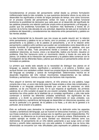 Consideraremos el proceso del pensamiento verbal desde su primera formulación
indiferenciada hasta la más completa. Lo que queremos demostrar ahora no es cómo se
desarrollan los significados a través de largos períodos de tiempo, sino cómo funcionan
en el proceso viviente del pensamiento verbal. En base a este análisis funcional
tendremos la posibilidad de demostrar que cada paso en el desarrollo del significado de
las palabras presenta una relación particular propia entre el pensamiento y el lenguaje, y
puesto que los problemas funcionales se resuelven más fácilmente a través de un
examen de la forma más elevada de una actividad, dejaremos de lado por el momento el
problema del desarrollo y consideraremos las relaciones entre pensamiento y palabra en
las mentes adultas.
La idea fundamental de la discusión que nos ocupa se puede resumir así: la relaciún
entre pensamiento y palabra no es un hecho, sino un proceso, un continuo ir y venir del
pensamiento a la palabra y de la palabra al pensamiento, y en él la relación entre
pensamiento y palabra sufre cambios que pueden ser considerados como desarrollo en el
sentido funcional. El pensamiento no se expresa simplemente en palabras, sino que
existe a través de ellas. Todo pensamiento tiende a conectar una cosa con otra, a
establecer relaciones, se mueve, crece y se desarrolla, realiza una función, resuelve un
problema. Este fluir transcurre como un movimiento interior a través de una serie de
planos. Un análisis de la interacción del pensamiento y la palabra debe comenzar con la
investigación de las diferentes fases y planos que atraviesa un pensamiento antes de ser
formulado en palabras.
Lo primero que revela este estudio es la necesidad de distinguir dos planos en el
lenguaje: su aspecto interno, significativo y semántico, y el externo y fonético -que
aunque forman una verdadera unidad- tienen sus propias leyes de movimiento. La unidad
del lenguaje es compleja y carece de homogeneidad. Determinados hechos en el
desarrollo lingüístico del niño indican movimientos independientes en las esferas
fonéticas y semánticas. Vamos a señalar los dos factores más importantes.
Para adquirir el dominio del lenguaje externo, el niño arranca de una palabra, luego
conecta dos o tres, un poco más tarde pasa de frases simples a otras más complicadas, y
finalmente a un lenguaje coherente formado por una serie de oraciones; en otras
palabras, va de una fracción al todo. En lo que respecta al significado, las primeras
palabras de un niño cumplen el papel de una oración completa. Desde el punto de vista
semántico los niños parten de la totalidad de un complejo significativo, y sólo más tarde
comienzan a dominar las diferentes unidades semánticas -los significados de las
palabras- y a dividir su pensamiento anterior indiferenciado en esas unidades. Los
aspectos externos y semánticos del lenguaje se desarrollan en direcciones opuestas, uno
va de lo particular a lo general, de la palabra a la frase, y el otro de lo general a lo
particular, de la oración a la palabra.
Esto es suficiente para demostrar la importancia de la distinción entre los aspectos
vocales y semánticos del lenguaje, que se mueven en direcciones inversas y, por lo tanto,
sus líneas evolutivas no coinciden aunque eso no significa que sean independientes. Por
el contrario, su diferencia es la primera etapa de un estrecho enlace. Efectivamente, en
nuestro ejemplo se revelan con suma claridad sus relaciones internas como sus
distinciones. El pensamiento de un niño debido justamente a que surge como un total
borroso y amorfo debe expresarse con una sola palabra. A medida que se torna más
diferenciado se encuentra con más dificultades para expresarlo en palabras aisladas y
 