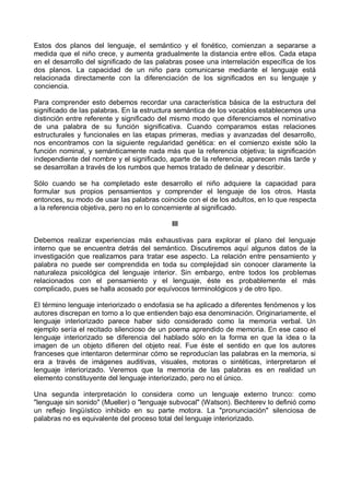 Estos dos planos del lenguaje, el semántico y el fonético, comienzan a separarse a
medida que el niño crece, y aumenta gradualmente la distancia entre ellos. Cada etapa
en el desarrollo del significado de las palabras posee una interrelación específica de los
dos planos. La capacidad de un niño para comunicarse mediante el lenguaje está
relacionada directamente con la diferenciación de los significados en su lenguaje y
conciencia.
Para comprender esto debemos recordar una característica básica de la estructura del
significado de las palabras. En la estructura semántica de los vocablos establecemos una
distinción entre referente y significado del mismo modo que diferenciamos el nominativo
de una palabra de su función significativa. Cuando comparamos estas relaciones
estructurales y funcionales en las etapas primeras, medias y avanzadas del desarrollo,
nos encontramos con la siguiente regularidad genética: en el comienzo existe sólo la
función nominal, y semánticamente nada más que la referencia objetiva; la significación
independiente del nombre y el significado, aparte de la referencia, aparecen más tarde y
se desarrollan a través de los rumbos que hemos tratado de delinear y describir.
Sólo cuando se ha completado este desarrollo el niño adquiere la capacidad para
formular sus propios pensamientos y comprender el lenguaje de los otros. Hasta
entonces, su modo de usar las palabras coincide con el de los adultos, en lo que respecta
a la referencia objetiva, pero no en lo concerniente al significado.
III
Debemos realizar experiencias más exhaustivas para explorar el plano del lenguaje
interno que se encuentra detrás del semántico. Discutiremos aquí algunos datos de la
investigación que realizamos para tratar ese aspecto. La relación entre pensamiento y
palabra no puede ser comprendida en toda su complejidad sin conocer claramente la
naturaleza psicológica del lenguaje interior. Sin embargo, entre todos los problemas
relacionados con el pensamiento y el lenguaje, éste es probablemente el más
complicado, pues se halla acosado por equívocos terminológicos y de otro tipo.
El término lenguaje interiorizado o endofasia se ha aplicado a diferentes fenómenos y los
autores discrepan en torno a lo que entienden bajo esa denominación. Originariamente, el
lenguaje interiorizado parece haber sido considerado como la memoria verbal. Un
ejemplo sería el recitado silencioso de un poema aprendido de memoria. En ese caso el
lenguaje interiorizado se diferencia del hablado sólo en la forma en que la idea o la
imagen de un objeto difieren del objeto real. Fue éste el sentido en que los autores
franceses que intentaron determinar cómo se reproducían las palabras en la memoria, si
era a través de imágenes auditivas, visuales, motoras o sintéticas, interpretaron el
lenguaje interiorizado. Veremos que la memoria de las palabras es en realidad un
elemento constituyente del lenguaje interiorizado, pero no el único.
Una segunda interpretación lo considera como un lenguaje externo trunco: como
"lenguaje sin sonido" (Mueller) o "lenguaje subvocal" (Watson). Bechterev lo definió como
un reflejo lingüístico inhibido en su parte motora. La "pronunciación" silenciosa de
palabras no es equivalente del proceso total del lenguaje interiorizado.
 