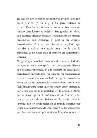 10
, existen por lo menos dos números primos tales que:
y para valores de
. Esta fue la primera de sus demostraciones, un
trabajo completamente original. Fue gracias al mismo
que Federico decidió estudiar matemáticas de manera
profesional. Sin embargo y pese a su original
demostración, Federico no obtendría la gloria que
buscaba y existía una razón muy simple que lo
explicaba, él no había sido el primero en demostrar el
teorema.
Al igual que muchos hombres de ciencia, Federico
siempre se hacía acompañar de una pequeña libreta,
que cuidaba con recelo, en ella anotaba las cosas que él
consideraba importantes. Por razones ya mencionadas,
Federico mantenía embotellado su genio cuando se
encontraba ante la presencia de sus amigos, no era tarea
fácil, imagínense tener que pretender estar interesado
por temas que no le importaban en lo absoluto. Ahora
que lo pienso, quizá el confinamiento de Federico a las
cuatro paredes de su habitación le había dado la
libertad que no podía tener en el mundo exterior por
temor a ser catalogado de loco, raro y tantas otras cosas
que los mortales de pensamiento limitado vemos en
 