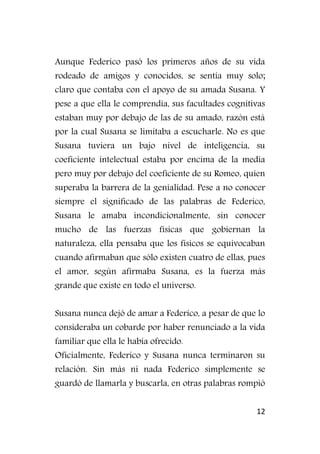 12
Aunque Federico pasó los primeros años de su vida
rodeado de amigos y conocidos, se sentía muy solo;
claro que contaba con el apoyo de su amada Susana. Y
pese a que ella le comprendía, sus facultades cognitivas
estaban muy por debajo de las de su amado, razón está
por la cual Susana se limitaba a escucharle. No es que
Susana tuviera un bajo nivel de inteligencia, su
coeficiente intelectual estaba por encima de la media
pero muy por debajo del coeficiente de su Romeo, quien
superaba la barrera de la genialidad. Pese a no conocer
siempre el significado de las palabras de Federico,
Susana le amaba incondicionalmente, sin conocer
mucho de las fuerzas físicas que gobiernan la
naturaleza, ella pensaba que los físicos se equivocaban
cuando afirmaban que sólo existen cuatro de ellas, pues
el amor, según afirmaba Susana, es la fuerza más
grande que existe en todo el universo.
Susana nunca dejó de amar a Federico, a pesar de que lo
consideraba un cobarde por haber renunciado a la vida
familiar que ella le había ofrecido.
Oficialmente, Federico y Susana nunca terminaron su
relación. Sin más ni nada Federico simplemente se
guardó de llamarla y buscarla, en otras palabras rompió
 