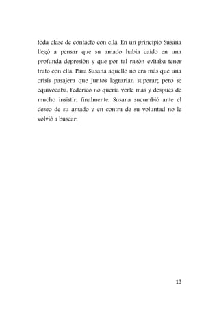 13
toda clase de contacto con ella. En un principio Susana
llegó a pensar que su amado había caído en una
profunda depresión y que por tal razón evitaba tener
trato con ella. Para Susana aquello no era más que una
crisis pasajera que juntos lograrían superar; pero se
equivocaba, Federico no quería verle más y después de
mucho insistir, finalmente, Susana sucumbió ante el
deseo de su amado y en contra de su voluntad no le
volvió a buscar.
 