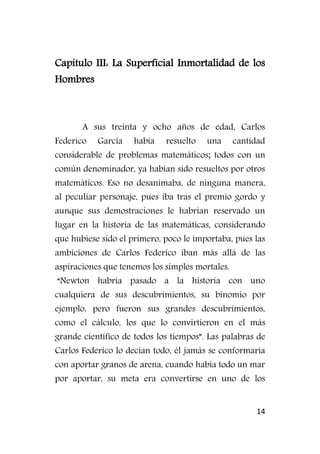 14
Capítulo III: La Superficial Inmortalidad de los
Hombres
A sus treinta y ocho años de edad, Carlos
Federico García había resuelto una cantidad
considerable de problemas matemáticos; todos con un
común denominador, ya habían sido resueltos por otros
matemáticos. Eso no desanimaba, de ninguna manera,
al peculiar personaje, pues iba tras el premio gordo y
aunque sus demostraciones le habrían reservado un
lugar en la historia de las matemáticas, considerando
que hubiese sido el primero, poco le importaba, pues las
ambiciones de Carlos Federico iban más allá de las
aspiraciones que tenemos los simples mortales.
“Newton habría pasado a la historia con uno
cualquiera de sus descubrimientos, su binomio por
ejemplo, pero fueron sus grandes descubrimientos,
como el cálculo, los que lo convirtieron en el más
grande científico de todos los tiempos”. Las palabras de
Carlos Federico lo decían todo, él jamás se conformaría
con aportar granos de arena, cuando había todo un mar
por aportar, su meta era convertirse en uno de los
 
