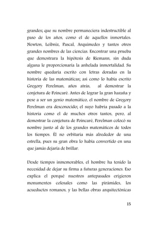 15
grandes; que su nombre permaneciera indestructible al
paso de los años, como el de aquellos inmortales:
Newton, Leibniz, Pascal, Arquímedes y tantos otros
grandes nombres de las ciencias. Encontrar una prueba
que demostrara la hipótesis de Riemann, sin duda
alguna le proporcionaría la anhelada inmortalidad. Su
nombre quedaría escrito con letras doradas en la
historia de las matemáticas; así como lo había escrito
Gregory Perelman, años atrás, al demostrar la
conjetura de Poincaré. Antes de lograr la gran hazaña y
pese a ser un genio matemático, el nombre de Gregory
Perelman era desconocido; el suyo habría pasado a la
historia como el de muchos otros tantos, pero, al
demostrar la conjetura de Poincaré, Perelman colocó su
nombre junto al de los grandes matemáticos de todos
los tiempos. Él no orbitaría más alrededor de una
estrella, pues su gran obra lo había convertido en una
que jamás dejaría de brillar.
Desde tiempos inmemorables, el hombre ha tenido la
necesidad de dejar su firma a futuras generaciones. Eso
explica el porqué nuestros antepasados erigieron
monumentos colosales como las pirámides, los
acueductos romanos, y las bellas obras arquitectónicas
 