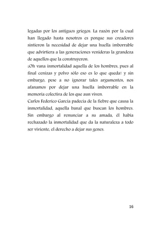 16
legadas por los antiguos griegos. La razón por la cual
han llegado hasta nosotros es porque sus creadores
sintieron la necesidad de dejar una huella imborrable
que advirtiera a las generaciones venideras la grandeza
de aquellos que la construyeron.
¡Oh vana inmortalidad aquella de los hombres, pues al
final cenizas y polvo sólo eso es lo que queda! y sin
embargo, pese a no ignorar tales argumentos, nos
afanamos por dejar una huella imborrable en la
memoria colectiva de los que aun viven.
Carlos Federico García padecía de la fiebre que causa la
inmortalidad, aquella banal que buscan los hombres.
Sin embargo al renunciar a su amada, él había
rechazado la inmortalidad que da la naturaleza a todo
ser viviente, el derecho a dejar sus genes.
 