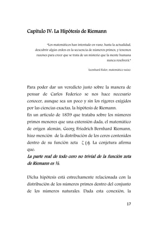 17
Capítulo IV: La Hipótesis de Riemann
“Los matemáticos han intentado en vano, hasta la actualidad,
descubrir algún orden en la secuencia de números primos, y tenemos
razones para creer que se trata de un misterio que la mente humana
nunca resolverá.”
Leonhard Euler, matemático suizo.
Para poder dar un veredicto justo sobre la manera de
pensar de Carlos Federico se nos hace necesario
conocer, aunque sea un poco y sin los rigores exigidos
por las ciencias exactas, la hipótesis de Riemann.
En un artículo de 1859 que trataba sobre los números
primos menores que una extensión dada, el matemático
de origen alemán, Georg Friedrich Bernhard Riemann,
hizo mención de la distribución de los ceros contenidos
dentro de su función zeta ζ(s). La conjetura afirma
que:
La parte real de todo cero no trivial de la función zeta
de Riemann es ½.
Dicha hipótesis está estrechamente relacionada con la
distribución de los números primos dentro del conjunto
de los números naturales. Dada esta conexión, la
 