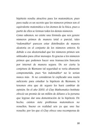 18
hipótesis resulta atractiva para los matemáticos, pues
para nadie es un secreto que los números primos son el
equivalente matemático a los átomos de la física, pues a
partir de ellos se forman todos los demás números.
Como sabemos, no existe una fórmula que nos genere
números primos de manera total o parcial, tales
“indomables” parecen estar distribuidos de manera
aleatoria en el conjunto de los números enteros. Es
debido a esa aleatoriedad que los números primos son
utilizados para cifrar mensajes. Es gracias a los números
primos que podemos hacer una transacción bancaria
por internet de manera segura. De ser cierta la
conjetura de Riemann tal seguridad se vería altamente
comprometida, pues “los indomables” no lo serían
nunca más. Si no consideran lo explicado una razón
suficiente para estudiar la hipótesis de Riemann, le
tenemos otra que de seguro les hará cambiar de
opinión. En el año 2000, el Clay Mathematics Institute
ofreció un premio de un millón de dólares a la persona
que lograse dar una demostración de la hipótesis. De
hecho, existen siete problemas matemáticos no
resueltos, bueno en realidad seis ya que uno fue
resuelto, por los que el Clay ofrece una recompensa de
 