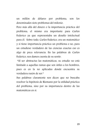 19
un millón de dólares por problema, son los
denominados siete problemas del milenio.
Pero más allá del dinero o la importancia práctica del
problema, el mismo era importante para Carlos
Federico ya que representaba un desafío intelectual
para él. Sobre todo, Carlos Federico, era un matemático
y si tiene importancia práctica un problema o no, para
un estudioso verdadero de las ciencias exactas eso es
algo de poca relevancia. En las palabras de Carlos
Federico, nos damos cuenta de su sentir:
“Al ser abstractas las matemáticas, su estudio no está
limitado a aquellas ramas que son útiles a los hombres,
pues es en la no aplicadas donde encuentra su
verdadera razón de ser.”
Sus palabras claramente nos dicen que no buscaba
resolver la hipótesis de Riemann por la utilidad práctica
del problema, sino por su importancia dentro de las
matemáticas en sí.
 