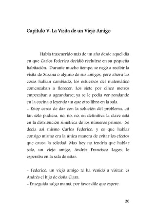 20
Capítulo V: La Visita de un Viejo Amigo
Había trascurrido más de un año desde aquel día
en que Carlos Federico decidió recluirse en su pequeña
habitación. Durante mucho tiempo, se negó a recibir la
visita de Susana o alguno de sus amigos, pero ahora las
cosas habían cambiado, los esfuerzos del matemático
comenzaban a florecer. Los siete por cinco metros
empezaban a agrandarse; ya se le podía ver rondando
en la cocina o leyendo un que otro libro en la sala.
- Estoy cerca de dar con la solución del problema…si
tan sólo pudiera, no, no, no, en definitiva la clave está
en la distribución simétrica de los números primos.- Se
decía así mismo Carlos Federico, y es que hablar
consigo mismo era la única manera de evitar los efectos
que causa la soledad. Mas hoy no tendría que hablar
solo, un viejo amigo, Andrés Francisco Lagos, le
esperaba en la sala de estar.
- Federico, un viejo amigo te ha venido a visitar, es
Andrés el hijo de doña Clara.
- Enseguida salgo mamá, por favor dile que espere.
 