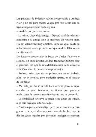 21
Las palabras de Federico habían sorprendido a Andrea
Pilar; y no era para menos ya que por más de un año su
hijo se negó a recibir visita alguna.
- ¡Andrés que grata sorpresa!
- Lo mismo digo, viejo amigo.- Expresó Andrés mientras
abrazaba a su amigo ante la presencia de Andrea Pilar.
Fue un encuentro muy emotivo, tanto así que, desde su
autoencierro, era la primera vez que Andrea Pilar veía a
su hijo sonreír.
De haberse concretado la boda de Carlos Federico y
Susana, sin duda alguna, Andrés Francisco hubiera sido
el padrino. Eso nos da una detallada idea de la estrecha
relación existente entre ambos personajes.
- Andrés, quiero que seas el primero en ver mi trabajo,
aún no lo termino, pero modestia aparte, es el trabajo
de un genio.
- Me halagas. No sé si está bien decirlo, pero siempre
envidié tu gran intelecto; no tienes que probarte
nada…eres la persona más inteligente que he conocido.
- La genialidad no sirve de nada si no dejas un legado,
algo que diga que estuviste aquí.
- Perdona que te contradiga, pero no se necesita ser un
genio para dejar algo imperecedero, de hecho, hoy en
día las cosas legadas por personas inteligentes parecen
 
