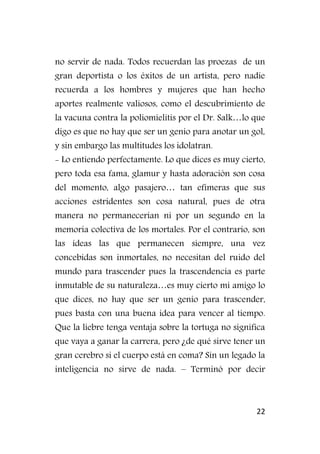 22
no servir de nada. Todos recuerdan las proezas de un
gran deportista o los éxitos de un artista, pero nadie
recuerda a los hombres y mujeres que han hecho
aportes realmente valiosos, como el descubrimiento de
la vacuna contra la poliomielitis por el Dr. Salk…lo que
digo es que no hay que ser un genio para anotar un gol,
y sin embargo las multitudes los idolatran.
- Lo entiendo perfectamente. Lo que dices es muy cierto,
pero toda esa fama, glamur y hasta adoración son cosa
del momento, algo pasajero… tan efímeras que sus
acciones estridentes son cosa natural, pues de otra
manera no permanecerían ni por un segundo en la
memoria colectiva de los mortales. Por el contrario, son
las ideas las que permanecen siempre, una vez
concebidas son inmortales, no necesitan del ruido del
mundo para trascender pues la trascendencia es parte
inmutable de su naturaleza…es muy cierto mi amigo lo
que dices, no hay que ser un genio para trascender,
pues basta con una buena idea para vencer al tiempo.
Que la liebre tenga ventaja sobre la tortuga no significa
que vaya a ganar la carrera, pero ¿de qué sirve tener un
gran cerebro si el cuerpo está en coma? Sin un legado la
inteligencia no sirve de nada. – Terminó por decir
 